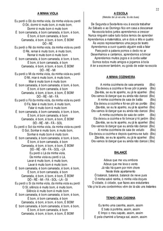 22
A MINHA VIOLA
Eu perdi o Dó da minha viola, da minha viola eu perdi
O Dó, dormir é muito bom, é muito bom,
Dormir é muito bom é muito bom
É bom camarada, é bom camarada, é bom, é bom,
É bom, é bom camarada, é bom
Camarada, é bom, é bom, é bom, É BOM!
DÓ - RÉ
Eu perdi o Ré da minha viola, da minha viola eu perdi
O Ré, remar é muito bom, é muito bom,
Remar é muito bom é muito bom
É bom camarada, é bom camarada, é bom, é bom,
É bom, é bom camarada, é bom
Camarada, é bom, é bom, é bom, É BOM!
DÓ - RÉ - MI
Eu perdi o Mi da minha viola, da minha viola eu perdi
O Mi, miar é muito bom, é muito bom,
Miar é muito bom é muito bom
É bom camarada, é bom camarada, é bom, é bom,
É bom, é bom camarada, é bom
Camarada, é bom, é bom, é bom, É BOM!
DÓ - RÉ - MI - FÁ
Eu perdi o Fá da minha viola, da minha viola eu perdi
O Fá, falar é muito bom, é muito bom,
Falar é muito bom é muito bom
É bom camarada, é bom camarada, é bom, é bom,
É bom, é bom camarada, é bom
Camarada, é bom, é bom, é bom, É BOM!
DÓ - RÉ - MI - FÁ - SOL
Eu perdi o Sol da minha viola, da minha viola eu perdi
O Sol, Sonhar é muito bom, é muito bom,
Sonhar é muito bom é muito bom
É bom camarada, é bom camarada, é bom, é bom,
É bom, é bom camarada, é bom
Camarada, é bom, é bom, é bom, É BOM!
DÓ - RÉ - MI - FÁ - SOL - LÁ
Eu perdi o Lá da minha viola,
Da minha viola eu perdi o Lá,
Lavar é muito bom, é muito bom,
Lavar é muito bom é muito bom
É bom camarada, é bom camarada, é bom, é bom,
É bom, é bom camarada, é bom
Camarada, é bom, é bom, é bom, É BOM!
DÓ - RÉ - MI - FÁ - SOL - LÁ - SI
Eu perdi o Si da minha viola, da minha viola eu perdi
O SI, silêncio é muito bom, é muito bom,
Silêncio é muito bom é muito bom
É bom camarada, é bom camarada, é bom, é bom,
É bom, é bom camarada, é bom
Camarada, é bom, é bom, é bom, É BOM!
É bom camarada, é bom camarada, é bom, é bom,
É bom, é bom camarada, é bom
Camarada, é bom, é bom, é bom, É BOM!
A ESCOLA
(Melodia de Lá vai uma, lá vão duas)
De Segunda a Sexta-feira vou à escola trabalhar
Ao Sábado e ao Domingo fico em casa a descansar
Na escola todos juntos aprendemos a crescer
Nunca ninguém sabe tudo todos temos de aprender
Aprendemos a matemática, um e dois e três e quatro
Às vezes representamos uma peça de teatro
Aprendemos a ouvir quando alguém está a falar
Para pedir a palavra pomos o dedo no ar
Desenhamos e cantamos, aprendemos a brincar
Aprendemos muitos jogos e à corda saltar
Somos todos muito amigos e jogamos à bola
A ler a escrever também, eu gosto de estar na escola
A MINHA COZINHEIRA
A minha cozinheira de saia amarela (Bis)
Ela deixou a cozinha e foi-se pôr à janela (Bis)
Zás-trás, se eu te apanho, eu já te apanhei (Bis)
Ora vamos lá dançar que eu ainda não dancei (Bis)
A minha cozinheira de saia de balão (Bis)
Ela deixou a cozinha e foi-se pôr ao portão (Bis)
Zás-trás, se eu te apanho, eu já te apanhei (Bis)
Ora vamos lá dançar que eu ainda não dancei (Bis)
A minha cozinheira de saia de cetim (Bis)
Ela deixou a cozinha e foi brincar p’ró jardim (Bis)
Zás-trás, se eu te apanho, eu já te apanhei (Bis)
Ora vamos lá dançar que eu ainda não dancei (Bis)
A minha cozinheira de saia de veludo (Bis)
Ela deixou a cozinha e depois queimou-se tudo (Bis)
Zás-trás, se eu te apanho, eu já te apanhei (Bis)
Ora vamos lá dançar que eu ainda não dancei ( Bis)
BALANÇÉ
Adeus que me vou embora
Adeus que me leva o vento
Já não há quem por mim chore
Neste triste apartamento
Ó balancé, balancé, balancé de neve pura
O minha salvé rainha, ó minha vida doçura
Ó cidade, ó cidade, que fazes aos estudantes
Vão p’ra lá uns cordeirinhos vêm de lá são uns tratantes
TENHO UMA CASINHA
Eu tenho uma casinha, assim, assim
E bato à portinha, assim, assim
E limpo o meu sapato, assim, assim
E pela chaminé a fumaça saí, assim, assim
 