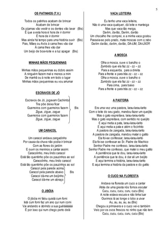 5
OS PATINHOS (T.V.)
Todos os patinhos acabam de brincar
Acabam de brincar
Os pijamas vão vestir e os dentes vão lavar (Bis)
É que a esta hora é hora de ir dormir
É hora de ir dormir
Mas ainda há tempo para uma história ouvir (Bis)
Pais, Mães ou Avós à cama lhes vão dar
À cama lhes vão dar
Um beijo de boa-noite e a luz apagar (Bis)
MINHAS MÃOS PEQUENINAS
Minhas mãos pequeninas eu dobro assim
A ninguém fazem mal e menos a mim
De manhã ou à noite em todo o lugar
Minhas mãos pequeninas eu vou arrumar
ESCRAVOS DE JÓ
Escravos de Jó, jogavam Cachimbá
Tira põe deixa ficar
Guerreiros com guerreiros fazem Bis
Zigue, zigue, zague
Guerreiros com guerreiros fazem
Zigue, zigue, zague
UM CARACOL
Um caracol andava zangadinho
Por causa da chuva não podia ir brincar
Com as flores do jardim
E ouvir os meninos a cantar assim:
Caracolinho, meu lindo caracol
Está tão quentinho põe os pauzinhos ao sol
Caracolinho, meu lindo caracol
Está tão quentinho põe os pauzinhos ao sol
Caracol pela parede acima,
Caracol pela parede abaixo Bis
Caracol dá-me um beijinho
Caracol dá-me um abraço
O JIBÓIA
O jibóia mi falou quistá cum fomi
Istá cum fomi faz um ano qui num comi
Vai andando e àbrindo a sua guéláááááá
É por isso qui num chego perto delá
VACA LEITEIRA
Eu tenho uma vaca leiteira,
Não é uma vaca qualquer, dá leite e manteiga
Mas que vaca tão meiga,
Da-lim, da-lão, Da-lim, da-lão
Um chocalho lhe comprei, e a minha vaca gostou
Passeia-se pelo prado, mata moscas com o rabo
Da-lim da-lão, da-lim, da-lão, DA-LIM, DA-LÃO!!!
A MOSCA
Olha a mosca, ouve o barulho o
Zumbido que ela faz zz - zz – zz
Para a esquerda, para a direita
Para a frente e para trás zz - zz – zz
Olha a mosca, ouve o barulho o
Zumbido que ela faz zz - zz – zz
Para cima, para baixo
Para a frente e para trás zz - zz – zz
A PASTORA
Era uma vez uma pastora, larau-larau-larito
Com o leite do seu gado, mandou fazer um queijito
Mas o gato espreitava, larau-larau-larito
Mas o gato espreitava, com sentido no queijito
E aqui metia a pata, larau-larau-larito
E aqui metia a pata e além o focinhito
A pastora de zangada, larau-larau-larito
A pastora de zangada, mandou matar o gatito
Ela foi-se confessar, larau-larau-larito
Ela foi-se confessar ao Sr. Padre de Machico
Senhor Padre me confesso, larau-larau-larito
Senhor Padre me confesso, que matei o meu gatito
A penitência que te dou, larau-larau-larito
A penitência que te dou, é dar ali um beijito
E aqui termina a história, larau-larau-larito
E aqui termina a história da pastora e do gatito
O CUCO NA FLORESTA
Andava na floresta um cuco a cantar
Atrás de uma giesta nós fomos escutar
Cucu, cucu, cucu, curu, cucu (Bis)
A noite estava escura e não tinha luar
Ouvimos lá ao longe o lobo a uivar
Au, au, au, au, au (Bis)
Chegou a primavera e o cuco vei-o também
Veio por os ovos frescos no ninho que não tem
Cucu, cucu, cucu, curu, cucu (Bis)
 