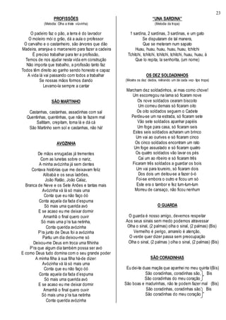 23
PROFISSÕES
(Melodia: Olha a triste viúvinha)
O padeiro faz o pão, a terra é do lavrador
O moleiro mói o grão, dá a aula o professor
O carvalho e o castanheiro, são árvores que dão
Madeira, arranja-a o marceneiro para fazer a cadeira
É preciso trabalhar para ter a profissão,
Temos de nos ajudar nesta vida em construção
Não importa que trabalho, a profissão tanto faz
Todos têm direito ao ganho sendo honesto e capaz
A vida lá vai passando com todos a trabalhar
Se nossas mãos formos dando
Levamo-la sempre a cantar
SÃO MARTINHO
Castanhas, castanhas, assadinhas com sal
Quentinhas, quentinhas, que não te fazem mal
Saltitam, crepitam, toma lá e dá cá
São Martinho sem sol e castanhas, não há!
AVOZINHA
De mãos enrugadas já trementes
Com as lunetas sobre o nariz,
A minha avózinha já sem dentes
Contava histórias que me deixavam feliz
Alibabá e os seus ladrões,
João Ratão, João Calaz,
Branca de Neve e os Sete Anões e tantas mais
Avózinha vá lá só mais uma
Conta que eu não faço óó
Conta aquela da fada d’espuma
Só mais uma querida avó
E se acaso eu me deixar dormir
Amanhã o final quero ouvir
Só mais uma p’ra tua netinha,
Conta querida avózinha
P’ra junto de Deus foi a avózinha
Partiu um dia deixou-me só
Deixou-me Deus em troca uma filhinha
P’ra que algum dia também possa ser avó
E como Deus tudo domina com o seu grande poder
A minha filha à sua filha há-de dizer:
Avózinha vá lá só mais uma
Conta que eu não faço óó
Conta aquela da fada d’espuma
Só mais uma querida avó
E se acaso eu me deixar dormir
Amanhã o final quero ouvir
Só mais uma p’ra tua netinha
Conta querida avózinha
“UNA SARDINA”
(Melodia da tropa)
1 sardina, 2 sardinas, 3 sardinas, e um gato
Se disputaram de tal manera,
Que se meteram num sapato
Huau, huau, huau, huau, huau, tchitchi
Tchitchi, tchitchi, tchitchi, tchitchi, huau, huau, à
Que lo repita, la senhorita, (um nome)
OS DEZ SOLDADINHOS
(Mostra os dez dedos, retirando um de cada vez- tipo tropa)
Marcham dez soldadinhos, ai mas como chove!
Um escorregou na lama só ficaram nove
Os nove soldados cearam biscoito
Um comeu demais só ficaram oito
Os oito soldados seguem o Cadete
Perdeu-se um na estrada, só ficaram sete
Vão sete soldados apanhar papéis
Um foge para casa, só ficaram seis
Estes seis soldados acharam um brinco
Um vai ao ourives e só ficaram cinco
Os cinco soldados encontram um rato
Um foge assustado e só ficaram quatro
Os quatro soldados vão lavar os pés
Cai um ao ribeiro e só ficaram três
Ficaram três soldados a guardar os bois
Um vai para toureiro, só ficaram dois
Dos dois um deitou-se a fazer ó-ó
Foi-se embora o outro e ficou um só
Este era o tambor e fez tum-tum-tum
Morreu de cansaço, não ficou nenhum
O GUARDA
O guarda é nosso amigo, devemos respeitar
Aos seus sinais sem medo podemos atravessar
Olha o sinal, (2 palmas) olha o sinal, (2 palmas) (Bis)
Vermelho é perigo, amarelo é atenção,
O verde quer dizer passa sem preocupação
Olha o sinal, (2 palmas ) olha o sinal, (2 palmas) (Bis)
SÃO CORADINHAS
Eu dei-te duas maçãs que apanhei no meu quinta l(Bis)
São coradinhas, coradinhas são, Bis
São coradinhas do meu coração
São boas e madurinhas, não te podem fazer mal (Bis)
São coradinhas, coradinhas são, Bis
São coradinhas do meu coração
 