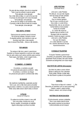 24
OS PAIS
Os pais são teus amigos, tens de os respeitar
Tudo o que te ensinam é para te ajudar
Toma atenção, toma atenção (Bis)
Se a mãe ralha contigo, e o pai te diz que não
É porque se preocupam com a tua educação
Toma atenção, toma atenção (Bis)
Se te põe de castigo ou te levanta a mão
É porque a mãe te ama do fundo do coração
Toma atenção, toma atenção (Bis)
BOA NOITE, VITINHO!
Está na hora da caminha vamos lá dormir
Ver lá fora as estrelas, dormem a sorrir!
E amanhã cedinho, bem cedinho tu vais ver
Acordas mais forte e mais esperto
Isso é crescer! Boa Noite... Adeus e até amanhã...
TER AMIGOS
Ter amigos é tão bom, para rir, para brincar
Guardam os nossos segredos e nunca se vão zangar
Uns de carro outros a pé vamos cedinho para a escola
Fazer jogos, dar lições, correr e jogar à bola...
Três caramelos, já está!
O COMBÓIO - O COMBÓIO
O combóio, o combóio vai partir
E é preciso ter juízo para no combóio ir (Bis)
O combóio, o combóio vai chegar
E é preciso ter juízo para no combóio estar (Bis)
DE MANHÃ
De manhã de manhãzinha, custa tanto acordar
Vem o pai, vem a mãe dizer para eu levantar
Depois bebo o leitinho e vou para a escola aprender
Tanta coisa, tanta coisa e assim estou a crescer
A PULGA
(Melodia da Formiguinha)
Eu estava na cozinha a mexer o meu café
Veio uma pulga, mordeu-me no pé
Senhor capitão, comandante do batalhão
Agarre esta pulga e ponha-a na prisão
JOÃO PESTANA
(José Barata Moura)
Já lá vem o João Pestana
Pé ante pé, voz que não engana
Vem de longe já muito cansado
Pobre João coitado
Faz ó-ó menino também
Faz ó-ó que o soninho já vem
Cai a noite e o vento lá fora
Assobia forte, não se vai embora
Conta história a nunca acabar
Coisas de encantar
E o vento não sopra só
Também traz ao menino ó ó!!!!
Devagar muito de mansinho
Levando o bebé ao pegar o soninho
Já lá vem o João Pestana
Voz que não engana
E o João sabendo o que faz
Vê o menino adormecer em paz
Hummmmmmmmm.
O ESQUILO TOLENTINO
O esquilo Tolentino queria brincar
Encontrou um passarinho, foram passear
Apanharam flores bonitas p’rás suas mamãs
Encheram as barriguinhas com duas maçãs
SOU FEITO DE JUNTAS (Articulações)
Sou feito de juntas e posso dobrar
Desde a cabeça ao meu calcanhar
Tenho juntas à frente e juntas atrás
Se não fossem a juntas eu iria quebrar
CARACOL
Faça chuva ou faça sol o caracol Bis
Descobre os caminhos com os seus pauzinhos
Caracol, caracol, caracol amigo
Caracol, caracol, vem brincar comigo
HISTÓRIA DO BICHO-DA-SEDA
O bicho-da-seda, sempre a trabalhar,
Tece o seu casulo para lá morar
Que grande surpresa vai acontecer
Linda borboleta vai de lá nascer
 