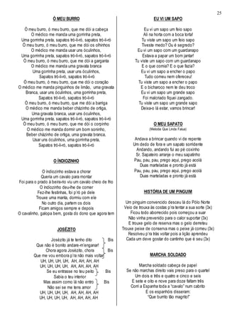 25
Ó MEU BURRO
Ó meu burro, ó meu burro, que me dói a cabeça
O médico me manda uma gorrinha preta,
Uma gorrinha preta, sapatos tró-li-ró, sapatos tró-li-ró
Ó meu burro, ó meu burro, que me dói os olhinhos
O médico me manda usar uns óculinhos,
Uma gorrinha preta, sapatos tró-li-ró, sapatos tró-li-ró
Ó meu burro, ó meu burro, que me dói a garganta
O médico me manda uma gravata branca
Uma gorrinha preta, usar uns óculinhos,
Sapatos tró-li-ró, sapatos tró-li-ró
Ó meu burro, ó meu burro, que me dói o coração
O médico me manda pinguinhos de limão, uma gravata
Branca, usar uns óculinhos, uma gorrinha preta,
Sapatos tró-li-ró, sapatos tró-li-ró
Ó meu burro, ó meu burro, que me dói a barriga
O médico me manda beber cházinho de ortiga,
Uma gravata branca, usar uns óculinhos,
Uma gorrinha preta, sapatos tró-li-ró, sapatos tró-li-ró
Ó meu burro, ó meu burro, que me dói o corpinho
O médico me manda dormir um bom soninho,
Beber cházinho de ortiga, uma gravata branca,
Usar uns óculinhos, uma gorrinha preta,
Sapatos tró-li-ró, sapatos tró-li-ró
O ÍNDIOZINHO
O índiozinho estava a chorar
Queria um cavalo para montar
Foi para o prado à beira-rio viu um cavalo cheio de frio
O índiozinho deu-lhe de comer
Fez-lhe festinhas, foi p’ró pé dele
Trouxe uma manta, dormiu com ele
No outro dia, partem os dois
Ficam amigos sempre e depois
O cavalinho, galopa bem, gosta do dono que agora tem
JOSÉZITO
Josézito já te tenho dito Bis
Que não é bonito andare-m’enganar!
Chora agora Josézito, chora Bis
Que me vou embora p’ra não mais voltar
UH, UH, UH, UH, AH, AH, AH, AH
UH, UH, UH, UH, AH, AH, AH, AH
Se eu entrasse no teu peito Bis
Sabia o teu interior
Mas assim como lá não entro Bis
Não sei se me tens amor
UH, UH, UH, UH, AH, AH, AH, AH
UH, UH, UH, UH, AH, AH, AH, AH
EU VI UM SAPO
Eu vi um sapo um feio sapo
Ali na horta com a boca torta!
Tu viste um sapo um feio sapo
Tiveste medo? Ou é segredo?
Eu vi um sapo com um guardanapo
Estava a papar um bom jantar!
Tu viste um sapo com um guardanapo
E o que comia? E o que fazia?
Eu vi um sapo a encher o papo
Tudo comeu nem ofereceu!
Tu viste um sapo a encher o papo
E o bicharoco nem te deu troco
Eu vi um sapo um grande sapo
Foi malcriado fiquei zangado.
Tu viste um sapo um grande sapo
Deixa-o lá estar, vamos brincar!
O MEU SAPATO
(Melodia Que Linda Falua)
Andava a brincar quando vi de repente
Um dedo de fora e um sapato sorridente
Andando, andando fui ao pé coxinho
Sr. Sapateiro arranje o meu sapatinho
Pau, pau, pau, prego aqui, prego acolá
Duas marteladas e pronto já está
Pau, pau, pau, prego aqui, prego acolá
Duas marteladas e pronto já está
HISTÓRIA DE UM PINGUIM
Um pinguim convencido desceu lá do Pólo Norte
Veio de trouxa às costas p’ra tentar a sua sorte (3x)
Ficou todo aborrecido pois começou a suar
Não vinha prevenido para o calor suportar (3x)
E trouxe gelo de reserva mas o gelo derreteu
Trouxe peixe de conserva mas o peixe já comeu (3x)
Resolveu p’ra trás voltar pois a lição aprendeu
Cada um deve gostar do cantinho que é seu (3x)
MARCHA SOLDADO
Marcha soldado cabeça de papel
Se não marchas direito vais preso para o quartel
Um dois e três e quatro e cinco e seis
E sete e oito e nove para doze faltam três
Corri a Espanha toda a “cavalo” num cabrito
E os espanhóis disseram:
“Que burrito tão magrito!”
 