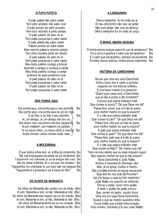 26
O PATO PATETA
O pato pateta não sabe cantar
Tem pêlo amarelo não sabe voar
O pato peludo de pêlo dourado
Tem bico redondo e peito pelado
O pato patudo de rabo no ar
Tem patas pequenas e sabe nadar
O pato pateta não sabe cantar
Patudo peludo só sabe nadar
Mas mesmo pateta e mesmo peludo
Tem olhos bonitos peito de veludo
O pato patudo de rabo no ar
Tem patas pequenas e sabe nadar
Meu lindo patinho comigo a brincar
Aprende a cantiga e começa a cantar
Meu lindo patinho comigo a cantar
Já temos as asas podemos voar
O pato patudo de rabo no ar
Tem patas pequenas e sabe nadar
O pato patudo de rabo no ar
Tem patas pequenas e sabe nadar
ORA PONHA AQUI
Ora ponha aqui, ora ponha aqui o seu pézinho Bis
Ora ponha aqui, ora ponha aqui ao pé do meu
E ao tirar, e ao tirar o seu pézinho, Bis
Ai, um abraço, ai, um abraço lhe dou eu
Ora dizem mal, ora dizem mal dos caçadores Bis
Ai por matarem, por matarem os pardais
Ai os meus olhos, os meus olhos ó menina Bis
Ainda choram, ainda choram muito mais
A MOLEIRINHA
Ó que lindos olhos tem, ai, a filha da moleirinha Bis
Tão mal empregada ela andar ao pó da farinha! Bis
Trigueirinha me chamaste, ai, eu de sangue não o sou Bis
Isto de andar à farinha, foi o sol que me crestou! Bis
Trigueirinha me chamaste ai, por isso não me zanguei Bis
Trigueirinha é a pimenta e vai à mesa do Rei! Bis
OS OLHOS DA MARIANITA
Os olhos da Marianita são verdes cor de limão (Bis)
Ai sim, Marianita ai sim, ai não, Marianita ai não (Bis)
Os olhos da Marianita são negros da cor do carvão (Bis)
Ai sim, Marianita ai sim, ai não, Marianita ai não (Bis)
Os olhos da Marianita tenho-os eu no coração (Bis)
Ai sim, Marianita ai sim, ai não, Marianita ai não (Bis)
A LARANJINHA
Olha a laranjinha, foi do chão ao ar
O meu amorzinho não veio ao jantar
Não veio jantar, não veio ao almoço
Olha a laranjinha foi do chão ao poço
Ó MINHA AMORA MADURA
Ó minha amora madura quem foi que te amadurou? Bis
Foi o sol e a geada e o calor que ela apanhou! Bis
E o calor que ela apanhou, debaixo da silveirinha Bis
Ó minha amora madura, minha amora madurinha Bis
HISTÓRIA DA CAROCHINHA
Diz-se que uma vez uma Carochinha
Achou cinco reis a varrer a cozinha
Julgando-se rica toda se enfeitou
E p’ra haver marido p’ra janela foi
“Quem quer casar com a Carochinha
que já não é pobre e tão bonitinha?”
O porco que passa enleiado está
“Que comes tu porco?” “Do que Deus me dá!”
“Passa fora, porco que a ti não te quero
pois melhor marido do que tu espero!”
E o cão que passa enleiado está
“Que comes tu cão?” “Do que Deus me dá!”
“Passa fora, cão que a ti não te quero
pois melhor marido do que tu espero!”
O gato que passa enleiado está
“Que comes tu gato?” “Do que Deus me dá!”
“Passa fora, gato que a ti não te quero
pois melhor marido do que tu espero!”
E o rato que passa enleiado está
“Que comes tu Rato?” “Do melhor que há!”
“Vem cá meu ratinho que eu mais ninguém quero
Que esposo melhor do que tu não espero!”
Dona Carochinha e João Ratão,
Ambos à missinha no Domingo vão!
Mas, já na igreja, mulher e marido
Dão p’la falta enorme do leque esquecido
“Que dirá de nós este Zé-Povinho?
Vai p’lo leque a casa qu’rido maridinho.”
João Ratão em casa foi ao caldeirão
Provar o jantar, como bom glutão
E tanto o glutão do jantar provou
Que, dentro do tacho, cozido ficou!
Uma vez em casa Dona Carochinha
Soube o que ao marido sucedido tinha.
Viu-se então que a triste tinha coração,
Pois morreu, chorando p’lo seu João Ratão!
 