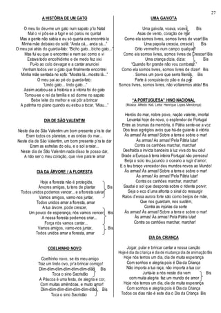 27
A HISTÓRIA DE UM GATO
O meu tio deu-me um gato num sapato p’lo Natal
Mal o vi pôs-se a fugir e só parou no quintal
Mas a gente não sabia e eu só queria era encontrá-lo
Minha mãe debaixo do sofá: “Anda cá... anda cá...”
O meu pai atrás do guarda-fato: “Bicho gato...bicho gato...”
Mas fui eu que o encontrei e nem sei como o vi
Estava todo encolhidinho e de medo fez xixi
Pu-lo ao colo devagar e a cantar anunciei
Venham todos ver o gato que finalmente encontrei
Minha mãe sentada no sofá: “Mostra lá...mostra lá...”
O meu pai ao pé do guarda-fato:
“Lindo gato... lindo gato...”
Assim acabou-se a história e a vitória foi do gato
Tornou-se o rei da família e só dorme no sapato
Bebe leite do melhor e vai pôr a brincar
A patinha no piano quando eu estou a tocar. “Miau...”
DIA DE SÃO VALENTIM
Neste dia de São Valentim um bom presente p’ra te dar
Eram todos os planetas, e as ondas do mar...
Neste dia de São Valentim, um bom presente p’ra te dar
Eram as estrelas do céu, e o sol a raiar...
Neste dia de São Valentim nada disso te posso dar,
A não ser o meu coração, que vive para te amar
DIA DA ÁRVORE / A FLORESTA
Hoje a floresta não é protegida,
Árvores amigas, tu tens de plantar Bis
Todos unidos podemos vencer... e a floresta salvar
Vamos amigos, vamo-nos juntar,
Todos unidos amar a floresta, amar
A tua árvore, pode crescer,
Um pouco de esperança, nós vamos vencer, Bis
A nossa floresta podemos criar...
Força nós vamos cantar...
Vamos amigos, vamo-nos juntar, Bis
Todos unidos amar a floresta, amar
COELHINHO NOVO
Coelhinho novo, se és meu amigo
Traz um lindo ovo, pr’a brincar comigo!
Dlim-dlim-dlim-dlim-dlim-dlim-dlão Bis
Toca o sino Sacristão
A Páscoa é uma festa, de alegria e cor,
Com muitas amêndoas, e muito amor!
Dlim-dlim-dlim-dlim-dlim-dlim-dlão Bis
Toca o sino Sacristão
UMA GAIVOTA
Uma gaivota, voava, voava Bis
Asas de vento, coração de mar
Como ela somos livres, somos livres de voar! Bis
Uma papoila crescia, crescia Bis
Grito vermelho num campo qualquer
Como ela somos livres, somos livres de Crescer! Bis
Uma criança dizia, dizia: Bis
“Quando for grande não vou combater.”
Como ela somos livres, somos livres de dizer! Bis
Somos um povo que serra fileiras, Bis
Parte à conquista do pão e da paz
Somos livres, somos livres, não voltaremos atrás! Bis
“A PORTUGUESA” HINO NACIONAL
(Música: Alfredo Keil, Letra: Henrique Lopes Mendonça)
Heróis do mar, nobre povo, nação valente, imortal
Levantai hoje de novo, o esplendor de Portugal
Entre as brumas da memória, ó Pátria sente-se a voz
Dos teus egrégios avós que há-de guiar-te à vitória
Às armas! Às armas! Sobre a terra e sobre o mar!
Às armas! Às armas! Pela Pátria lutar!
Contra os canhões marchar, marchar!
Desfralda a invicta bandeira à luz viva do teu céu!
Brade a Europa à terra inteira Portugal não pereceu!
Beija o solo teu jucundo o oceano a rugir d’amor;
E o teu braço vencedor deu mundos novos ao Mundo!
Às armas! Às armas! Sobre a terra e sobre o mar!
Às armas! Às armas! Pela Pátria lutar!
Contra os canhões marchar, marchar!
Saudai o sol que desponta sobre o ridente porvir;
Seja o eco d’uma afronta o sinal do ressurgir
Raios d’essa aurora forte são como beijos de mãe,
Que nos guardam, nos sustêm,
Contra as injúrias da sorte
Às armas! Às armas! Sobre a terra e sobre o mar!
Às armas! Às armas! Pela Pátria lutar!
Contra os canhões marchar, marchar!
DIA DA CRIANÇA
Jogar, pular e brincar cantar a nossa canção
Hoje é dia da criança é dia de mudança dia de animação Bis
Hoje nós temos um dia, dia de muita esperança
Com sonhos e alegria pois é Dia da Criança
Não importa a tua raça, não importa a tua cor
Junta-te a nós neste dia vem Bis
com muita alegria faz um mundo de amor
Hoje nós temos um dia, dia de muita esperança
Com sonhos e alegria pois é Dia da Criança
Todos os dias não é este dia o Dia da Criança Bis
 