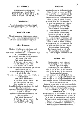 28
VIVA O CARNAVAL
Viva os palhaços, viva o carnaval, Bis
Viva a alegria, que a ninguém faz mal
Tá-tá-tá-tá, tá-tá-tá-tá. Tá-tá-tá-tá-tá-tá Bis
Tá-tá-tá-tá, tá-tá-tá-tá. Tá-tá-tá-tá-tá-tá
PARA A FRENTE
Para a frente, para trás, meia volta, volta aqui
P’ra direita, para a esquerda, uma volta, volta aqui
AS TRÊS GALINHAS
Três galinhas a cantar, vão p’ró campo passear
Uma à frente é a primeira logo as outras em carreira
Vão assim a passear os bichinhos procurar
SÃO JOÃO BONITO
São João Santo bonito, bem bonito que ele é
Bem bonito que ele é
Com os seus caracóis d’ouro e o seu cordeirinho ao pé
E o seu cordeirinho ao pé
Não há nenhum assim pelo menos cá para mim
Nem mesmo o São José
Santo António já se acabou
O São Pedro está-se a acabar Bis
São João, São João, São João
Dá cá um balão para eu brincar
São João vem ver as moças que bonitas que elas são
Que bonitas que elas são
São ainda mais bonitas na noite de São João
Na noite de São João
Não escapa um só rapaz o que é que o Santo lhe faz
Vai tudo no balão
Santo António já se acabou
O São Pedro está-se a acabar Bis
São João, São João, São João
Dá cá um balão para eu brincar
Ó meu São João bonito dos milagres sem igual
Dos milagres sem igual
Conserva a santa alegria da gente de Portugal
Da gente de Portugal
Ouve a nossa canção e livra-a de todo o mal
Meu rico São João
Santo António já se acabou
O São Pedro está-se a acabar Bis
São João, São João, São João
Dá cá um balão para eu brincar
A VAQUINHA
As patas da vaquinha são fáceis de contar
Fica o dia inteiro no mesmo lugar (Bis)
A comer ervinhas com o rabo a abanar (Bis)
A comer ervinhas com o rabo a abanar
As patas da vaquinha são fáceis de contar
Fica o dia inteiro no mesmo lugar (Bis)
A comer ervinhas com o rabo a abanar (Bis)
A comer ervinhas com o rabo a abanar
Uma e uma duas, duas e uma três
Que lindos cornichos tua mãe te fez
Uma e uma duas, duas e uma três
Se a gente se engana, conta-se outra vez
Uma e uma duas, duas e uma três
Que lindos cornichos tua mãe te fez
Uma e uma duas, duas e uma três
Se a gente se engana, conta-se outra vez
As patas da vaquinha são fáceis de contar
Fica o dia inteiro no mesmo lugar (Bis)
A comer ervinhas com o rabo a abanar (Bis)
A comer ervinhas com o rabo a abanar
Uma e uma duas, duas e uma três
Que lindos cornichos tua mãe te fez
Uma e uma duas, duas e uma três
Se a gente se engana, conta-se outra vez
HAVIA UM POÇO
Havia um poço no fundo deste mar
Havia um poço no fundo deste mar
Havia um poço, havia um poço
Havia um poço no fundo deste mar
Havia um pau, no poço, no fundo deste mar
Havia um pau, no poço, no fundo deste mar
Havia um pau, havia um pau,
Havia um pau, no poço no fundo deste mar
Havia um sapo, no pau, no poço, no fundo deste mar
Havia um sapo, no pau, no poço, no fundo deste mar
Havia um sapo, havia um sapo, havia um sapo, no pau,
No poço, no fundo deste mar
Havia uma, folha no sapo, no pau, no poço, no fundo
Deste mar, havia uma folha, no sapo, no pau, no poço,
No fundo deste mar, havia uma folha, havia uma
Folha, havia uma folha, no sapo, no pau, no poço,
No fundo deste mar
Havia uma mosca, na folha, no sapo, no pau, no poço,
No fundo deste mar, havia uma mosca, no sapo, no
Pau, no poço, no fundo deste mar, havia um pelo,
Havia uma mosca, havia uma mosca, na folha, no
Sapo, no pau, no poço, no fundo deste mar.
A mosca voou, a folha caiu, o sapo saltou, o pau
Partiu, o poço secou e esta história acabou
 