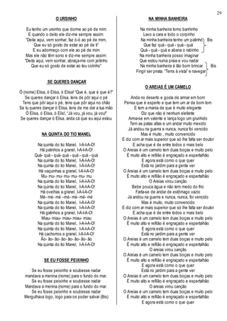 29
O URSINHO
Eu tenho um ursinho que dorme ao pé de mim
E quando o deito ele diz-me sempre assim:
“Deita aqui, vem sonhar, faz ó-ó ao pé de mim,
Que eu só gosto de estar ao pé de ti”
E eu adormeço com ele ao pé de mim
Mas ele não têm sono e diz-me sempre assim:
“Deita aqui, vem sonhar, abraça-me com jeitinho
Que eu só gosto de estar ao teu colinho”
SE QUERES DANÇAR
Ó (nome) Elisa, ó Elisa, ó Elisa! “Que é, que é que é?”
Se queres dançar ó Elisa, tens de pôr aqui o pé
Tens que pôr aqui o pé, tens que pôr aqui no chão
Se tu queres dançar ó Elisa, tens de me dar a tua mão
Ó Elisa, ó Elisa, ó Elis!, “Já vou, já vou, já vou!”
Se queres dançar ó Elisa, anda cá que eu aqui estou
NA QUINTA DO TIO MANEL
Na quinta do tio Manel, I-A-I-A-O!
Há patinhos a granel, I-A-I-A-O!
Quá- quá - quá- quá - quá - quá - quá
Na quinta do tio Manel, I-A-I-A-O!
Na quinta do tio Manel, I-A-I-A-O!
Há vaquinhas a granel, I-A-I-A-O!
Mu- mu- mu- mu- mu- mu- mu
Na quinta do tio Manel, I-A-I-A-O!
Na quinta do tio Manel, I-A-I-A-O!
Há ovelhas a granel, I-A-I-A-O!
Mé- mé- mé –mé- mé- mé- mé
Na quinta do tio Manel, I-A-I-A-O!
Na quinta do tio Manel, I-A-I-A-O!
Há gatinhos a granel, I-A-I-A-O!
Miau- miau- miau- miau- miau
Na quinta do tio Manel, I-A-I-A-O!
Na quinta do tio Manel, I-A-I-A-O!
Há cachorros a granel, I-A-I-A-O!
Ão- ão- ão- ão- ão- ão- ão- ão
Na quinta do tio Manel, I-A-I-A-O!
SE EU FOSSE PEIXINHO
Se eu fosse peixinho e soubesse nadar
mandava a menina (nome) para o fundo do mar.
Se eu fosse peixinho e soubesse nadar
Mandava a menina (nome) para o fundo do mar.
Se eu fosse peixinho e soubesse nadar
Mergulhava logo, logo para os poder salvar (Bis)
NA MINHA BANHEIRA
Na minha banheira tomo banhinho
Lavo a cara e todo o corpinho
Na minha banheira tenho um patinho Bis
Que faz quá - quá - quá - quá
Quá - quá - quá e abana o rabinho
Na minha banheira posso imaginar
Que estou numa praia e vou nadar
Na minha banheira é tão bom brincar Bis
Fingir ser pirata. “Terra à vista” e navegar
O AREIAS É UM CAMELO
Anda no deserto e gosta de armar em bom
Pensa que é esperto e que tem um ar de bom tom
E tem a mania de que é muito elegante
Diz que não é nenhum elefante
Arma-se em valente e lança logo um grunhido
Tem as patas altas e um andar muito mexido
Já andou na guerra e nunca, nunca foi vencido
Mas é muito , muito convencido
E diz com ar mais superior que só lhe falta ser doutor
E acha que é de entre todos o mais belo
O Areias é um camelo tem duas boças e muito pelo
É muito alto e refilão é engraçado e espertalhão
E agora está como o que quer
Está no jardim para a gente ver
O Areias é um camelo tem duas boças e muito pelo
É muito alto e refilão é engraçado e espertalhão
O Areias virou canção
Bebe pouca água e não tem medo do frio
Farta-se de andar de estômago vazio
Já andou na guerra e nunca, nunca, foi vencido
Mas é muito, muito convencido
E diz com ar mais superior que só lhe falta ser doutor
E acha que é de entre todos o mais belo
O Areias é um camelo tem duas boças e muito pelo
É muito alto e refilão é engraçado e espertalhão
E agora está como o que quer
Está no jardim para a gente ver
O Areias é um camelo tem duas boças e muito pelo
É muito alto e refilão é engraçado e espertalhão
O areias virou canção
O Areias é um camelo tem duas boças e muito pelo
É muito alto e refilão é engraçado e espertalhão
E agora está como o que quer
Está no jardim para a gente ver
O Areias é um camelo tem duas boças e muito pelo
É muito alto e refilão é engraçado e espertalhão
O areias virou canção
O Areias é um camelo tem duas boças e muito pelo
É muito alto e refilão é engraçado e espertalhão
E agora está como o que quer
 