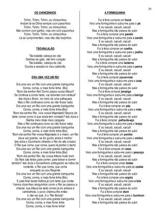 30
OS CHINEZINHOS
Tchim, Tchim, Tchim, os chinezinhos
Andam lá na China sempre com passinhos
Tchim, Tchim, Tchim, os chinezinhos
Não comem com garfos, mas sim com pauzinhos
Tchim, Tchim, Tchim, os chinezinhos
Lá se cumprimentam, mas não dão beijinhos
TÃO-BALALÃO
Tão-balalão cabeça de cão
Orelhas de gato, não tem coração
Tão-balalão, cabeça de cão
Cozida e assada no meu caldeirão
ERA UMA VEZ UM REI
Era uma vez um Rei com uma grande barriguinha
Comia, comia, e mais fome tinha (Bis)
“Bom dia senhor Rei! Como passa vossa Alteza?
Se continua a comer tanto, vai rebentar com certeza”
Isto dizia o Bobo, no meio de uma palhaçada
Mas o Rei continuava como se não fosse nada
Era uma vez um Rei com uma grande barriguinha
Comia, comia, e mais fome tinha (Bis)
“Bom dia senhor Rei, viva vossa Majestade! Depois de
tanto comer como é que ainda tem vontade? Isto dizia a
Rainha meio triste meio zangada
Mas o Rei continuava como se não fosse nada
Era uma vez um Rei com uma grande barriguinha
Comia, comia, e mais fome tinha (Bis)
“Bom dia senhor Rei vossa Majestade é o maior, um Rei
deve ser grande, se for gordo ainda é melhor
Isto dizia o Cozinheiro olhando o Rei de alto a baixo
O Rei que coma, que coma, quero lá perder o tacho
Era uma vez um Rei com uma grande barriguinha
Comia, comia, e mais fome tinha (Bis)
“Bom dia senhor Rei, faz vossa Alteza muito bem
Os Reis são feitos para comer, para beber e dormir
também” Isto dizia o Conselheiro esfregando as mãos de
contente, o Rei que coma, que coma
enquanto eu sou Regente
Era uma vez um Rei com uma grande barriguinha
Comia, comia, e mais fome tinha (Bis)
E para final desta história já com tanto que contar
Vamos dizer-lhes amiguinhos como o Rei se passou a
chamar, sua Alteza de tanto comer já só andava à
cambalhota, o povo chamou-lhe então:
o não sei quê, é o “Rei Bolota”.
Era uma vez um Rei com uma grande barriguinha
Comia, comia, e mais fome tinha
Comia, comia, e mais fome tinha!
A FORMIGUINHA
Fui à feira comprar um boné
Veio uma formiguinha e subiu-me para o pé
E eu sacudi, sacudi, sacudi
Mas a formiguinha não parava de subir
Fui à feira comprar uma panela
Veio uma formiguinha e subiu-me para a canela
E eu sacudi, sacudi, sacudi
Mas a formiguinha não parava de subir
Fui à feira comprar um coelho
Veio uma formiguinha e subiu-me para o joelho
E eu sacudi, sacudi, sacudi
Mas a formiguinha não parava de subir
Fui à feira comprar uma lanterna
Veio uma formiguinha e subiu-me para a perna
E eu sacudi, sacudi, sacudi
Mas a formiguinha não parava de subir
Fui à feira comprar couve-roxa
Veio uma formiguinha e subiu-me para a coxa
E eu sacudi, sacudi, sacudi
Mas a formiguinha não parava de subir
Fui à feira comprar jeropiga
Veio uma formiguinha e subiu-me para a barriga
E eu sacudi, sacudi, sacudi
Mas a formiguinha não parava de subir
Fui à feira comprar um pão
Veio uma formiguinha e subiu-me para a mão
E eu sacudi, sacudi, sacudi
Mas a formiguinha não parava de subir
Fui à feira comprar palha-de-aço
Veio uma formiguinha e subiu-me para o braço
E eu sacudi, sacudi, sacudi
Mas a formiguinha não parava de subir
Fui à feira comprar um pombo
Veio uma formiguinha e subiu-me para o ombro
E eu sacudi, sacudi, sacudi
Mas a formiguinha não parava de subir
Fui à feira comprar um osso
Veio uma formiguinha e subiu-me para o pescoço
E eu sacudi, sacudi, sacudi
Mas a formiguinha não parava de subir
Fui à feira comprar umas tostas
Veio uma formiguinha e subiu-me para as costas
E eu sacudi, sacudi, sacudi
Mas a formiguinha não parava de subir
Fui à feira comprar uma argola
Veio uma formiguinha e subiu-me para a tola
E eu sacudi, sacudi, sacudi
Mas a formiguinha não parava de subir
Fui à feira comprar atum
Veio uma formiguinha e subiu-me para o bumbum
E eu sacudi, sacudi, sacudi
Mas a formiguinha não parava de subir
 