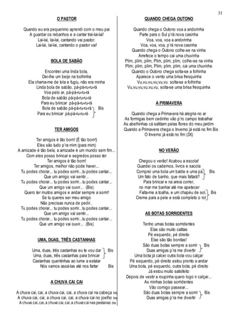 31
O PASTOR
Quando eu era pequenino aprendi com o meu pai
A guardar os rebanhos e a cantar trai-lai-lai!
Lai-lai, lai-lai, cantando vai pastor.
Lai-lai, lai-lai, cantando o pastor vai!
BOLA DE SABÃO
Encontrei uma linda bola,
Dei-lhe um beijo na bolhinha
Ela chama-me de tola e fugiu, não era minha
Linda bola de sabão, pá-pá-ru-ru-rá
Voa pelo ar, pá-pá-ru-ru-rá
Bola de sabão pá-pá-ru-ru-rá
Para eu brincar pá-pá-ru-ru-rá
Bola de sabão pá-pá-ru-ru-rá Bis
Para eu brincar pá-pá-ru-ru-rá
TER AMIGOS
Ter amigos é tão bom! (É tão bom!)
Eles são tudo p’ra mim (para mim)
A amizade é tão bela, a amizade é um mundo sem fim...
Com eles posso brincar e segredos posso ter
Ter amigos é tão bom!
Ter amigos, melhor não pode haver...
Tu podes chorar... tu podes sorrir...tu podes cantar...
Que um amigo vai sentir...
Tu podes chorar... tu podes sorrir...tu podes cantar...
Que um amigo vai ouvir... (Bis)
Quero ter muitos amigos e andar sempre a sorrir!
Se tu queres ser meu amigo
Não precisas nunca de pedir..
Tu podes chorar... tu podes sorrir...tu podes cantar...
Que um amigo vai sentir...
Tu podes chorar... tu podes sorrir...tu podes cantar...
Que um amigo vai ouvir... (Bis)
UMA, DUAS, TRÊS CASTANHAS
Uma, duas, três castanhas eu te vou dar Bis
Uma, duas, três castanhas para brincar
Castanhas quentinhas ao lume a estalar
Nós vamos assá-las até nos fartar Bis
A CHUVA CAI CAI
A chuva cai, cai, a chuva cai, cai, a chuva cai na cabeça bis
A chuva cai, cai, a chuva cai, cai, a chuva cai no joelho bis
A chuva cai,cai,a chuva cai,cai,a chuvacainas pestanas bis
QUANDO CHEGA OUTONO
Quando chega o Outono voa a andorinha
Parte para o Sul p’rá nova casinha
Voa, voa, voa a andorinha
Voa, voa, voa, p’rá nova casinha
Quando chega o Outono colhe-se na vinha
Arrefece o tempo cai uma chuvinha
Plim, plim, plim, Plim, plim, plim, colhe-se na vinha
Plim, plim, plim, Plim, plim, plim, cai uma chuvinha
Quando o Outono chega solta-se a folhinha
Aparece o vento uma brisa fresquinha
Vu,vu,vu,vu,vu,vu solta-se a folhinha
Vu,vu,vu,vu,vu,vu, solta-se uma brisa fresquinha
A PRIMAVERA
Quando chega a Primavera há alegria no ar
As formigas bem cedinho vão p’ro campo trabalhar
As abelhinhas cá saltitam pelas flores do meu jardim
Quando a Primavera chega o Inverno já está no fim Bis
O Inverno já está no fim (3X)
NO VERÃO
Chegou o verão! Acabou a escola!
Guardei os cadernos, livros e sacola
Comprei uma bola um balde e uma pá, Bis
Um fato de banho, que mais faltará?
Para brincar e na areia correr,
no mar me banhar até me apetecer
Falta-me a toalha, e um chapéu de sol, Bis
Creme para a pele e está completo o rol
AS BOTAS SORRIDENTES
Tenho umas botas sorridentes
Elas são muito catitas
Pé esquerdo, pé direito
Elas são tão bonitas!
São duas botas sempre a sorrir Bis
Duas amigas p’ra me divertir
Uma bota já calcei outra bota vou calçar
Pé esquerdo, pé direito estou pronto a andar
Uma bota, pé esquerdo, outra bota, pé direito
Já estou muito satisfeito
Depois de vestir a roupinha quero logo ir calçar...
As minhas botas sorridentes
Vão comigo passear...
São duas botas sempre a sorrir Bis
Duas amigas p’ra me divertir
 