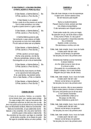 32
O GALO BADALO, A GALINHA BALBINA,
O PINTO JACINTO E PERÚ GLU-GLU
O Galo Badalo, a Galinha Balbina, Bis
O Pinto Jacinto e o Perú Glu-Glu
O Galo Badalo é um cantador:
Enche o peito de ar fica mesmo um senhor
Com a crista vermelha e vivo olhar:
A gente a querer dormir e o galo a cantar
O Galo Badalo, a Galinha Balbina, Bis
O Pinto Jacinto e o Perú Glu-Glu
A Galinha Balbina gosta de grão
Vai enchendo o papo parece um balão
Lá vai pondo os ovos com muito jeitinho
P’ra de cada um deles sair um pintainho
O Galo Badalo, a Galinha Balbina, Bis
O Pinto Jacinto e o Perú Glu-Glu
O Pinto Jacinto é um bom rapaz
Ora faz umas asneiras, ora não faz
Dá uma cambalhotas, rebola no chão
Escorrega-lhe um pé e dá um trambolhão
O Galo Badalo, a Galinha Balbina, Bis
O Pinto Jacinto e o Perú Glu-Glu
O Perú Glu-Glu mora mesmo em frente,
Lá na capoeira de toda esta gente,
É de outra família, mas também alinha
Com o Galo Badalo, o Pinto e a Galinha
O Galo Badalo, a Galinha Balbina, Bis
O Pinto Jacinto e o Perú Glu-Glu
À BEIRA DO RIO
À beira do rio naschem, bioletas ao comprido Bis
Já me bieram dizer, que querias casar comigo Bis
Eu casar contigo chim, mas por hora ainda não Bis
À manhã por esta hora, te direi che chim ou não Bis
Amor che queres que eu te escreba dá-me a tua direchão Bis
Chou de Monchanto da Beira, Maria da Concheichão Bis
Maria da Concheichão, ai que palabra tão doche Bis
Daba-te o meu corachão, che o teu amor real foche Bis
Já tenho papel e tinta caneta e mata borrão Bis
Bou escreber ao meu amor, que trago no corachão Bis
Já não tenho corachão, já mo tiraram do peito Bis
No lugar do corachão nasceu um amor perfeito Bis
CINDERELA
(Carlos Pião)
Eles são duas crianças a viver de esperanças
A saber sorrir, ela tem cabelos loiros
Ele tem tesouros para repartir
Numa ou noutra brincadeira
Passam mesmo à beira, sempre sem falar
Uns olhares envergonhados
E são namorados sem ninguém pensar
Foram juntos noutro dia, como por magia
No autocarro em pé, ele lá lhe disse a medo:
O meu nome é Pedro. E o teu qual é?
Ela corou um pouquinho e respondeu baixinho
Sou a Cinderela
Quando a noite o envolveu,
Ele adormeceu e sonhou com ela
Então, bate, bate coração, louco, louco de ilusão
A idade assim não tem valor
Crescer vai dar tempo p’ra aprender
Vai dar jeito p’ra viver o teu primeiro amor
Cinderela das histórias a avivar memórias
A deixar mistérios
Já o fez andar na lua no meio da rua
E a chover a sério
Ela quando lá o viu encharcado e frio
Quase o abraçou, com a cara molhada
Ninguém deu por nada, ele até chorou
Então, bate, bate coração, louco, louco de ilusão
A idade assim não tem valor
Crescer vai dar tempo p’ra aprender
Vai dar jeito p’ra viver o teu primeiro amor
E agora nos recreios, dão os seus passeios
Fazem muitos planos e dividem a merenda
Tal como uma prenda que se dá nos anos
E num desses momentos
Houve sentimentos a falar por si
Ele pegou na mão dela,
Sabes Cinderela eu gosto de ti
Então, bate, bate coração, louco, louco de ilusão
A idade assim não tem valor
Crescer vai dar tempo p’ra aprender
Vai dar jeito p’ra viver o teu primeiro amor
Então, bate, bate coração, louco, louco de ilusão
A idade assim não tem valor
Crescer vai dar tempo p’ra aprender
Vai dar jeito p’ra viver o teu primeiro amor
 