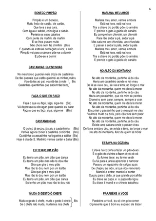6
BONECO PIMPÃO
Pimpão é um boneco,
Muito lindo de cartão, de cartão,
Que lava a sua cara,
Com água e sabão, com água e sabão
Penteia os seus cabelos
Com pente de marfim, de marfim
E se lhos puxam muito
Não chora nem faz chinfrim (Bis)
E quando as estrelas começam a luzir, a luzir
Pimpão vai para a cama e põe-se a dormir
E põe-se a dormir
CASTANHAS QUENTINHAS
No meu bolso guardei meia dúzia de castanhas
De tão quentes que estão queimei as minhas mãos
Vou dá-las ao pai, vou dá-las à mãe Bis
Castanhas quentinhas que sabem tão bem
FAÇA O QUE EU FAÇO
Faça o que eu faço, siga, siga-me (Bis)
Vá depressa ou devagar, pare quando eu parar
Faça o que eu faço, siga, siga-me (Bis)
CASTANHINHAS
O ouriço já secou, já caiu a castanhinha (Bis)
Vamos agora comer a castanha cozidinha (Bis)
Cozidinha ou assadinha na fogueira a saltitar (Bis)
Hoje é dia de S. Martinho vamos cantar e bailar (Bis)
EU TENHO UM PIÃO
Eu tenho um pião, um pião que dança
Eu tenho um pião mas não to dou não
Gira que gira o meu pião
Mas não to dou nem por um tostão
Gira que gira o meu pião
Mas não to dou nem por um tostão
Eu tenho um pião, um pião que dança
Eu tenho um pião mas não to dou não
MUDA O GESTO Ó CHEFE
Muda o gesto ò chefe, muda o gesto ò chefe Bis
Se o chefe não muda, mudamos nós chefe
MARIANA MEU AMOR
Mariana meu amor, vamos embora
Está na hora, está na hora
Tira a chave do portão põe no armário
E prende o gato à gaiola do canário
Eu comprei um chivrolé, um chivrolé
Para não andar a pé, andar a pé
Mas saiu-me um chivrolata, um chivrolata
E passei a andar à pata, andar à pata
Mariana meu amor, vamos embora
Está na hora, está na hora
Tira a chave do portão põe no armário
E prende o gato à gaiola do canário
NO ALTO DA MONTANHA
No alto da montanha, pertinho lá do céu
Havia um castelinho aonde o rei viveu
De lá se via o céu, se via a terra, ao longe o mar
No alto da montanha, quem me dera lá morar
No alto da montanha, pertinho lá do céu
Havia um passarinho, que de mim se perdeu
Chamei-o sem parar, sempre, sempre a voar
No alto da montanha, quem me dera lá morar
No alto da montanha, pertinho lá do céu
Encontrei o passarinho que o meu pai me deu
Voamos muito os dois, pelo céu fora sem parar
No alto da montanha, quem me dera lá morar
No alto da montanha, pertinho já do céu
Existe uma cabana onde o pastor viveu
De lá se avista o céu, se avista a terra, ao longe o mar
No alto da montanha, feliz de quem lá morar
ESTAVA NA COZINHA
Estava na cozinha a fazer um pão-de-ló
E o galo da vizinha a fazer có-ró-có-có
Eu fui-me lavar, eu fui-me vestir
Eu fui para a janela aprender a namorar
Passou um rapazinho de calças azuis
De chapéu ao lado, aí que rico namorado
Mandei-o entrar, mandei-o sentar
Cuspiu para o chão, ai que grande porcalhão
Eu disse ao papá, e o papá não ligou
Eu disse à mamã e o chinelo trabalhou
PARABÉNS A VOCÊ
Parabéns a você, eu só vim p’ra comer
O presente que é bom eu esqueci de trazer
 