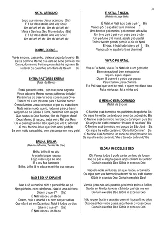 34
NATAL AFRICANO
Logo que nasceu, Jesus acampou (Bis)
E à luz das estrelas uma voz soou:
Um ah! ah! ah! ah! Um ah! ah! ah! ah!
Maria a Senhora, Seu filho embalou (Bis)
E à luz das estrelas uma voz soou:
Um ah! ah! ah! ah! Um ah! ah! ah! ah!
DORME, DORME...
Vai-te embora, passarinho, deixa a baga do loureiro Bis
Deixa dormir o Menino que está no sono primeiro Bis
Dorme, dorme meu Menino que a mãezinha logo vem Bis
Foi lavar os cueirinhos à fontinha de Belém Bis
ENTRAI PASTORES ENTRAI
(Natal da Beira)
Entrai pastores entrai, por este portal sagrado
Vinde adorar o Menino numas palhinhas deitado!
Pastorinhos do deserto todos correm para O ver
Trazem mil e um presente para o Menino comer!
Ó meu Menino Jesus convosco é que eu estou bem
Nada neste mundo quero, nada me parece bem!
Alegrem-se os Céus e a Terra, cantemos com alegria
Que nasceu o Deus Menino, filho da Virgem Maria!
Deus Menino já nasceu, andai ver o Rei dos Reis
Ele é quem governa o Céu, quer que vós O adoreis!
Ó meu Menino Jesus que lindo amor perfeito
Se vem muito cansadinho, vem descansar em meu peito!
BRILHA, BRILHA
(Melodia de Twinkle, Twinkle little Star)
Brilha, brilha lá no céu
A estrelinha que nasceu
Logo outra surge ao lado
E o céu fica iluminado
Brilha, brilha lá no céu a estrelinha que nasceu
NÃO É SÓ NA CHAMINÉ
Não é só a chaminé com o pinheirinho ao pé
Nem pinheiro, nem estrelinhas, Natal é uma adivinha
Sabem o que é? (Bis)
É Natal nasceu um Bebé
Ontem, hoje e amanhã e tu nem sequer sabias
Que não é só em Dezembro, Natal é todos os dias
Sabem o que é? (Bis)
É Natal nasceu um Bebé
É NATAL, É NATAL
(Melodia do Jingle Bells)
É Natal, é Natal tudo bate o pé Bis
Vamos pôr o sapatinho lá na chaminé
Uma boneca p’rá menina, p’ró menino um avião
Um livro para o pai e um osso para o cão
Um perfume p’rá mamã, alpista p’ró pardal
Todos tiveram prenda porque é dia de Natal
É Natal, é Natal tudo bate o pé Bis
Vamos pôr o sapatinho lá na chaminé
VIVA O PAI NATAL
Viva o Pai Natal, viva o Pai Natal ele é um gorducho
Bem sensacional, bem sensacional
Digam, digam, digam,
Digam lá quem é o gordo que passa
Pela chaminé, pela chaminé
É o Pai Natal que vem de trenó, e quem me disse isso
Foi a minha avó, foi a minha avó
O MENINO ESTÁ DORMINDO
(Natal de Évora)
O Menino está dormindo nas palhinhas despidinho Bis
Os anjos lhe estão cantando por amor do pobrezinho Bis
O Menino está dormindo nos braços da Virgem pura Bis
Os anjos lhe estão cantando: “Hosana lá na altura” Bis
O Menino está dormindo nos braços do São José Bis
Os anjos lhe estão cantando: “Glória tibi Domine” Bis
O Menino está dormindo um sono de amor profundo Bis
Os anjoslheestão cantando:“Viva o Salvador do Mundo”Bis
GLÓRIA IN EXCELSIS DEO
Oh! Vamos todos à porfia cantar um hino de louvor,
Hino de paz e alegria que os anjos cantam ao Senhor:
Glória in excelsis Deo! Glória in excelsis Deo!
Naquela noite venturosa, em que nasceu o Salvador
Os anjos com voz harmoniosa deram no céu este clamor
Glória in excelsis Deo! Glória in excelsis Deo!
Vamos juntar-nos aos pastores p’ra irmos todos a Belém
Saudar em férvidos louvores o Salvador que hoje nos vem
Glória in excelsis Deo! Glória in excelsis Deo!
Não requer fausto e aparatos quem é riqueza lá no céus
Ó pobrezinhos vinde gratos, reconhecer o vosso Deus
Glória in excelsis Deo! Glória in excelsis Deo!
 