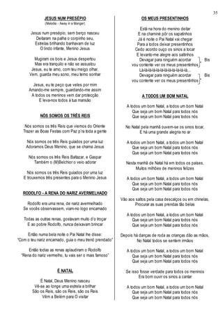 35
JESUS NUM PRESÉPIO
(Melodia - Away in a Manger)
Jesus num presépio, sem berço nasceu
Deitaram na palha o corpinho seu,
Estrelas brilhando banhavam de luz
O lindo infante, Menino Jesus
Mugiram os bois e Jesus despertou
Mas era tranquilo e não se assustou
Jesus, eu te amo, com teu meigo olhar,
Vem, guarda meu sono, meu terno sonhar
Jesus, eu te peço que veles por mim
Amando-me sempre, guardando-me assim
A todos os meninos vem dar protecção
E leva-nos todos à tua mansão
NÓS SOMOS OS TRÊS REIS
Nós somos os três Reis que viemos do Oriente
Trazer as Boas Festas com Paz p’ra toda a gente
Nós somos os três Reis guiados por uma luz
Adoramos Deus Menino, que se chama Jesus
Nós somos os três Reis Baltazar, e Gaspar
Também o (M)Belchior o veio adorar
Nós somos os três Reis guiados por uma luz
E trouxemos três presentes para o Menino Jesus
RODOLFO - A RENA DO NARIZ AVERMELHADO
Rodolfo era uma rena, de nariz avermelhado
Se vocês observassem, viam-no logo encarnado
Todas as outras renas, gostavam muito d’o troçar
E ao pobre Rodolfo, nunca deixavam brincar
Então numa bela noite o Pai Natal lhe disse:
“Com o teu nariz encarnado, guia o meu trenó prendado”
Então todas as renas aplaudiram o Rodolfo
“Rena do nariz vermelho, tu vais ser o mais famoso”
É NATAL
É Natal, Deus Menino nasceu
Vê-se ao longe uma estrela a brilhar
São os Reis, são os Reis, são os Reis
Vêm a Belém para O visitar
OS MEUS PRESENTINHOS
Está na hora do menino deitar
E na chaminé pôr os sapatinhos
Já é noite o Pai Natal vai chegar
Para a todos deixar presentinhos
Cedo acordo ouço os sinos a tocar
E levanto-me alegre aos saltinhos
Devagar para ninguém acordar Bis
vou contente ver os meus presentinhos
Lá-lá-lá-lá-lá-lá-lá-lá-lá-lá-lá-lá...
Devagar para ninguém acordar Bis
vou contente ver os meus presentinhos
A TODOS UM BOM NATAL
A todos um bom Natal, a todos um bom Natal
Que seja um bom Natal para todos nós
Que seja um bom Natal para todos nós
No Natal pela manhã ouvem-se os sinos tocar,
E há uma grande alegria no ar
A todos um bom Natal, a todos um bom Natal
Que seja um bom Natal para todos nós
Que seja um bom Natal para todos nós
Nesta manhã de Natal há em todos os países,
Muitos milhões de meninos felizes
A todos um bom Natal, a todos um bom Natal
Que seja um bom Natal para todos nós
Que seja um bom Natal para todos nós
Vão aos saltos pela casa descalços ou em chinelas,
Procurar as suas prendas tão belas
A todos um bom Natal, a todos um bom Natal
Que seja um bom Natal para todos nós
Que seja um bom Natal para todos nós
Depois há danças de roda as crianças dão as mãos,
No Natal todos se sentem irmãos
A todos um bom Natal, a todos um bom Natal
Que seja um bom Natal para todos nós
Que seja um bom Natal para todos nós
Se isso fosse verdade para todos os meninos
Era bom ouvir os sinos a cantar
A todos um bom Natal, a todos um bom Natal
Que seja um bom Natal para todos nós
Que seja um bom Natal para todos nós
 