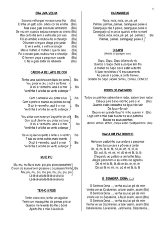 7
ERA UMA VELHA
Era uma velha que morava numa ilha (Bis)
E tinha um gato com olhos cor de ervilha (Bis)
Mas esse gato era muito lambareiro (Bis)
De vez em quando andava sempre ao cheiro (Bis)
Mas certo dia sem a velha dar por isso (Bis)
Foi ao armário e roubou-lhe o chouriço (Bis)
O homem chega e chega p’ró jantar (Bis)
E vê a velha, a velha a soluçar (Bis)
Mas ó mulher, ó mulher o que foi isso (Bis)
Foi o nosso gato, roubou-nos o chouriço (Bis)
O homem pega e pega num cacete (Bis)
E faz o gato andar de rabanete (Bis)
CAIXINHA DE LÁPIS DE COR
Tenho uma caixinha com lápis de cores Bis
Vou pintar o céu o sol e as flores
O sol é vermelho, azul é o mar Bis
Verdinha é a folha ao vento a dançar
Com o amarelo vou pintar a lua Bis
Com o preto e branco as pedras da rua
O sol é vermelho, azul é o mar Bis
Verdinha é a folha ao vento a dançar
Vou pintar com roxo um baguinho de uva Bis
Com azul clarinho vou pintar a chuva
O sol é vermelho, azul é o mar Bis
Verdinha é a folha ao vento a dançar
Se eu quiser eu pinto a noite e o vento Bis
7 são as cores outras mais invento
O sol é vermelho, azul é o mar Bis
Verdinha é a folha ao vento a dançar
MU E PIU
Mu, mu, mu faz o touro, piu ,piu, piu o passarinho
O som do touro é bem grosso e o do pássaro fininho Bis
Mu, piu, mu, piu, mu, piu, mu, piu, piu, piu
Lá-lá-lá-lá-lá-lá-lá-lá-lá-lá-lá-lá
Lá-lá-lá-lá-lá-lá-lá-lá-lá-lá-lá-lá
TENHO 5 REIS
Tenho cinco reis, tenho um alguidar
Tenho um macaquinho de pernas p’ró ar
Quando me levanto tiro-lhe o boné
Aperto-lhe a mão ó-la-ri-lo-lé
CARANGUEJO
Roda, roda, roda, pé, pé, pé
Palmas, palmas, palmas, caranguejo peixe é
Caranguejo não é peixe, caranguejo peixe é
Caranguejo só é peixe quando entra na maré
Roda, roda, roda, pé, pé, pé palmas, Bis
Palmas, palmas, caranguejo peixe é
O SAPO
(Melodia do papagaio louro)
Sapo, Sapo, Sapo à beira do rio
Quando o Sapo chora é porque tem frio
A mulher do Sapo deve estar lá dentro
A fazer rendinhas p’ró seu casamento
Ao passar a ponte, a ponte tremeu
Coitado do Sapo Jacaré comeu, comeu, COMEU!
TODOS OS PATINHOS
Todos os patinhos sabem bem nadar, sabem bem nadar
Cabeça para baixo rabinho para o ar (Bis)
Quando estão cansados da água vão sair
Da água vão sair
Depois em grande fila p’ró ninho querem ir (Bis)
Logo vem a mãe pata, buscar os seus patinhos
Buscar os seus patinhos
Atchim, atchim, atchim, porque estão constipadinhos (Bis)
HAVIA UM PASTORINHO
Havia um pastorinho que andava a pastorear
Saiu da sua casa e pôs-se a cantar
Dó, ré, mi, fá, fá, fá, dó, ré, dó, ré, ré, ré
Dó, sol, fá, mi, mi, mi, dó ré mi fá, fá, fá
Chegando ao palácio a rainha lhe falou:
Alegre pastorinho o teu canto me agradou
Dó ré mi fá, fá, fá, dó ré dó, ré, ré, ré
Dó sol fá mi, mi, mi, dó ré mi fá, fá, fá
Ó SENHORA DONA (...)
Ó Senhora Dona ..., venha aqui ao pé de mim
Venha ver as Costureiras, a fazer assim, assim (Bis)
Ó Senhora Dona ..., venha aqui ao pé de mim
Venha ver os Sapateiros, a fazer assim, assim (Bis)
Ó Senhora Dona ..., venha aqui ao pé de mim
Venha ver as Cozinheiras, a fazer assim, assim (Bis)
Cabeleireiras, Lavadeiras, Jardineiros, Carpinteiros...
 