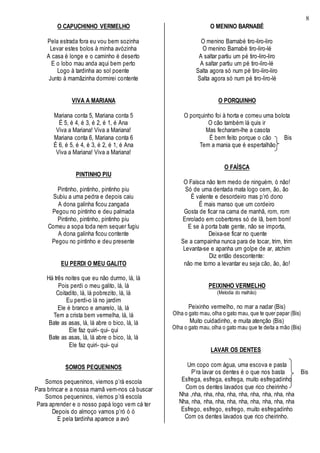 8
O CAPUCHINHO VERMELHO
Pela estrada fora eu vou bem sozinha
Levar estes bolos à minha avózinha
A casa é longe e o caminho é deserto
E o lobo mau anda aqui bem perto
Logo à tardinha ao sol poente
Junto à mamãzinha dormirei contente
VIVA A MARIANA
Mariana conta 5, Mariana conta 5
É 5, é 4, é 3, é 2, é 1, é Ana
Viva a Mariana! Viva a Mariana!
Mariana conta 6, Mariana conta 6
É 6, é 5, é 4, é 3, é 2, é 1, é Ana
Viva a Mariana! Viva a Mariana!
PINTINHO PIU
Pintinho, pintinho, pintinho piu
Subiu a uma pedra e depois caiu
A dona galinha ficou zangada
Pegou no pintinho e deu palmada
Pintinho, pintinho, pintinho piu
Comeu a sopa toda nem sequer fugiu
A dona galinha ficou contente
Pegou no pintinho e deu presente
EU PERDI O MEU GALITO
Há três noites que eu não durmo, lá, lá
Pois perdi o meu galito, lá, lá
Coitadito, lá, lá pobrezito, lá, lá
Eu perdi-o lá no jardim
Ele é branco e amarelo, lá, lá
Tem a crista bem vermelha, lá, lá
Bate as asas, lá, lá abre o bico, lá, lá
Ele faz quiri- qui- qui
Bate as asas, lá, lá abre o bico, lá, lá
Ele faz quiri- qui- qui
SOMOS PEQUENINOS
Somos pequeninos, viemos p’rá escola
Para brincar e a nossa mamã vem-nos cá buscar
Somos pequeninos, viemos p’rá escola
Para aprender e o nosso papá logo vem cá ter
Depois do almoço vamos p’ró ó ó
E pela tardinha aparece a avó
O MENINO BARNABÉ
O menino Barnabé tiro-liro-liro
O menino Barnabé tiro-liro-lé
A saltar partiu um pé tiro-liro-liro
A saltar partiu um pé tiro-liro-lé
Salta agora só num pé tiro-liro-liro
Salta agora só num pé tiro-liro-lé
O PORQUINHO
O porquinho foi à horta e comeu uma bolota
O cão também lá quis ir
Mas fecharam-lhe a casota
É bem feito porque o cão Bis
Tem a mania que é espertalhão
O FAÍSCA
O Faísca não tem medo de ninguém, ó não!
Só de uma dentada mata logo cem, ão, ão
É valente e desordeiro mas p’ró dono
É mais manso que um cordeiro
Gosta de ficar na cama de manhã, rom, rom
Enrolado em cobertores só de lã, bem bom!
E se à porta bate gente, não se importa,
Deixa-se ficar no quente
Se a campainha nunca para de tocar, trim, trim
Levanta-se e apanha um golpe de ar, atchim
Diz então descontente:
não me torno a levantar eu seja cão, ão, ão!
PEIXINHO VERMELHO
(Melodia do malhão)
Peixinho vermelho, no mar a nadar (Bis)
Olha o gato mau, olha o gato mau, que te quer papar (Bis)
Muito cuidadinho, e muita atenção (Bis)
Olha o gato mau, olha o gato mau que te deita a mão (Bis)
LAVAR OS DENTES
Um copo com água, uma escova e pasta
P’ra lavar os dentes é o que nos basta Bis
Esfrega, esfrega, esfrega, muito esfregadinho
Com os dentes lavados que rico cheirinho
Nha ,nha, nha, nha, nha, nha, nha, nha, nha, nha
Nha, nha, nha, nha, nha, nha, nha, nha, nha, nha
Esfrego, esfrego, esfrego, muito esfregadinho
Com os dentes lavados que rico cheirinho.
 