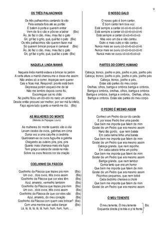 9
OS TRÊS PALHACINHOS
Os três palhacinhos cantando lá vão
Pela estrada fora até ao portão
E batem à porta e querem entrar
Vem de lá o cão e pôs-se a ladrar (Bis)
Ão, ão faz o cão, miau, miau faz o gato
Gri, gri faz o grilo, quá, quá faz o pato (Bis)
Os três palhacinhos não querem fazer mal
Só querem brincar porque é carnaval (Bis)
Ão, ão faz o cão, miau, miau faz o gato
Gri, gri faz o grilo, quá, quá faz o pato (Bis)
NAQUELA LINDA MANHÃ
Naquela linda manhã estava a brincar no jardim
A certa altura a mamã chamou-me e disse-me assim:
Não andes só a correr, tropeças sem querer
Cais e ficas mal. Respondi: pronto está bem
Depressa porém esqueci-me de tal
Não me lembro depois como foi,
Escorreguei caí no chão
No joelho ficou um dói-dói no nariz um arranhão
Desde então procurei ser melhor, por ser má fui infeliz,
Faço agora tudo quanto a mamã me diz. (Bis)
AS MULHERES DO MONTE
(Melodia do Papagaio Louro)
As mulheres do monte quando vão à vila
Levam cestos de ovos, galinhas em cima
Duma vez a uma caiu-lhe a cestinha
Quebraram-se os ovos fugiu-lhe a galinha
Chegando ao outeiro pira, pira, pira
Quanto mais chamava mais ela fugia
Tem graça a saloia de cesta na mão
Sobre os ovos frescos cor da criação
COELHINHO DA PÁSCOA
Coelhinho da Páscoa que trazes pra mim (Bis)
Um ovo , dois ovos, três ovos assim (Bis)
Coelhinho da Páscoa que cor eles têm (Bis)
Azul, amarelo, vermelho também (Bis)
Coelhinho da Páscoa que trazes pra mim (Bis)
Um ovo , dois ovos, três ovos assim (Bis)
Coelhinho da Páscoa de que cor eles são (Bis)
Azul, amarelo, do meu coração (Bis)
Coelhinho da Páscoa com quem vais brincar? (Bis)
Com uma menina que saiba dançar (Bis)
Lá, lá, lá, lá, lá, lá, hum, hum, hum, hum, ...
O NOSSO GALO
O nosso galo é bom cantor,
É bom cantor tem boa voz
Está sempre a cantar có-có-ró-có-có-ró
Está sempre a cantar có-có-ró-có-có-ró
Está sempre a cantar có-có-ró-có-có
Mas veio um dia e não cantou
Outro e mais outro e não cantou
Nunca mais se ouviu có-có-ró-có-có-ró
Nunca mais se ouviu có-có-ró-có-có-ró
Nunca mais se ouviu có-có-ró-có-có
PARTES DO CORPO HUMANO
Cabeça, tronco, joelho e pés, joelho e pés, joelho pés
Cabeça, tronco, joelho e pés, joelho e pés, joelho pés
Cabeça, tronco, joelho e pés,
Estas são partes do meu corpo
Orelhas, olhos, barriga e ombros barriga e ombros,
Barriga e ombros, orelhas, olhos, barriga e ombros
Barriga e ombros, barriga e ombros, Orelhas, olhos,
Barriga e ombros. Estas são partes do meu corpo.
O PEDRO É MESMO ASSIM
Conheci um Pedro da cor do carvão
E por esse Pedro tive uma paixão
Que bem me importa que falem de mim
Gostei de um Pedro que era mesmo assim
Nariz tão gordo, que nem batata
Em cada narina tinha uma barata
Que bem me importa que falem de mim
Gostei de um Pedro que era mesmo assim
Cabeça grande, que nem repolho
Em cada cabelo tinha um piolho
Que bem me importa que falem de mim
Gostei de um Pedro que era mesmo assim
Barriga grande, que nem tambor
Comia tanto que era um horror
Que bem me importa que falem de mim
Gostei de um Pedro que era mesmo assim
Pézinhos pequenos, que nem bébé
Cada dedinho cheirava a cholé
Que bem me importa que falem de mim
Gostei de um Pedro que era mesmo assim
Ó MEU TENENTE
Ó meu tenente, Ó meu tenente Bis
Esquerda direita p’ra trás e p’rá frente
 