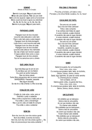 10
DOMINÓ
(Melodia de Música no Coração)
Dominó é pra jogar, Régua é para medir
Minas são para explorar, Fato uso pra vestir
Sol é p’ra nos aquecer, Lápis serve p’ra escrever
Sinos ouvem-se tocar e agora vou relembrar
Dó, Ré, Mi, Fá, Sol, Lá, Si, Dó, Sol, Dó
Dominó é pra jogar, Régua é para medir...
PAPAGAIO LOURO
Papagaio louro de bico dourado
Leva-me esta carta para o outro lado
Para o outro lado para a outra margem
Papagaio louro de linda plumagem
Linda como o ouro leva-me esta carta
Papagaio louro de olhos de prata
Papagaio louro de bico dourado
Leva-me esta carta ao meu namorado
Ele não é frade nem homem casado
É rapaz solteiro lindo como o cravo
Papagaio louro de bico amarelo
Faz xixi na cama leva com o chinelo
QUE LINDA FALUA
Que linda falua que lá vem lá vem
É uma falua que vem de Belém
Vou pedir ao senhor barqueiro
Que me deixe passar
Tenho filhos pequeninos não os posso sustentar
BARQUEIROS: Passarás, passarás
Mas algum deixarás,
Se não for a mãe à frente é o filho lá de trás
O BALÃO DO JOÃO
O balão do João sobe, sobe, pelo ar
Está feliz o petiz a cantarolar
Mas o vento a soprar leva o balão pelo ar
Fica então o João a choramingar
Mas o pai do João um balão foi comprar
Fica então o João a cantarolar
BOM DIA
Bom dia, bom dia, bom dia a toda a gente
Bom dia à Maria, à (nomes de todos)
Bom dia, bom dia, bom dia a toda a gente Bis
Hoje vim pra escola por isso estou contente
PRA CIMA E PRA BAIXO
P’ra cima, p’ra baixo, p’ró lado e virou
P’ra baixo, p’ra cima à frente e acabou, ho, ho, hooo!
CAVALINHO DE PAPEL
Era uma vez um cavalo
Que vivia num lindo carrossel
Tinha o rabo comprido
E as orelhas eram feitas de papel
A correr chá-lá-lá, a saltar chá-lá-lá
O cavalinho não saía do lugar chá-lá-lá
A correr chá-lá-lá, a saltar chá-lá-lá
O cavalinho não saía do lugar chá-lá-lá
Era uma vez um cavalo
Que vivia num lindo carrossel
Era tão lindo e tão belo
Cavalinho, cavalinho de papel
A correr chá-lá-lá, a saltar chá-lá-lá
O cavalinho não saía do lugar chá-lá-lá
A correr chá-lá-lá, a saltar chá-lá-lá
O cavalinho não saía do lugar chá-lá-lá
SABIÁ
Sabiá lá na gaiola, fez um buraquinho
Voou, voou, voou, voou
E a menina que gostava, tanto, tanto, do bichinho,
Chorou, chorou, chorou, chorou
Sabiá, fugiu ligeirinho, foi parar ao verde raminho
E a menina pôs-se a chamar,
Vem cá Sabiá, vem cá
Sabiá quando voltou, na gaiola não ficou,
Voou, voou, voou, voou
E a menina que gostava, tanto, tanto do bichinho,
Deixou, deixou, deixou, deixou
UM ELEFANTE
Um elefante que se baloiçava
Sobre a teia de uma aranha
Ao ver que resistia e não caía
Foi chamar outro elefante
Dois elefantes que se baloiçavam...
Sobre a teia de uma aranha
Ao verem que resistia e não caía
Foram chamar outro elefante
Três elefantes que se baloiçavam
Sobre a teia de uma aranha...
Ao verem que resistia e não caía...
 