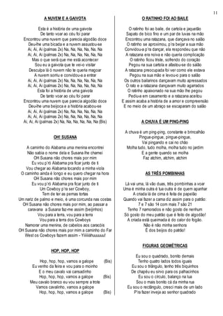 11
A NUVEM E A GAIVOTA
Esta é a história de uma gaivota
De tanto voar ao céu foi parar
Encontrou uma nuvem que parecia algodão doce
Deu-lhe uma bicada e a nuvem assustou-se
Ai, Ai, Ai (palmas 2x) Na, Na, Na, Na, Na, Na
Ai, Ai, Ai (palmas 2x) Na, Na, Na, Na, Na, Na
Mas o que será que me está acontecer
Sou eu a gaivota que te vei-o visitar
Desculpa lá ó nuvem não te queria magoar
A nuvem sorriu e convidou-a a entrar
Ai, Ai, Ai (palmas 2x) Na, Na, Na, Na, Na, Na
Ai, Ai, Ai (palmas 2x) Na, Na, Na, Na, Na, Na
Esta foi a história de uma gaivota
De tanto voar ao céu foi parar
Encontrou uma nuvem que parecia algodão doce
Deu-lhe uma beijoca e a história acabou-se
Ai, Ai, Ai (palmas 2x) Na, Na, Na, Na, Na, Na
Ai, Ai, Ai (palmas 2x) Na, Na, Na, Na, Na, Na
Ai, Ai, Ai (palmas 2x) Na, Na, Na, Na, Na, Na (Bis)
OH! SUSANA
A caminho do Alabama uma menina encontrei
Não sabia o nome dela e Susana lhe chamei
OH Susana não chores mais por mim
Eu vou p’ró Alabama pra ficar junto de ti
Vou chegar ao Alabama tocando a minha viola
O caminho ainda é longo e eu quero chegar na hora
OH Susana não chores mais por mim
Eu vou p’ró Alabama pra ficar junto de ti
Um Cowboy p’ra ser Cowboy,
Tem de ter as pernas tortas
Um nariz de palmo e meio, é uma corcunda nas costas
OH Susana não chores mais por mim, ao passar a
caravana a Susana faz-me assim (beijinhos)
Vou para a terra, vou para a terra
Vou para a terra dos Cowboys
Namorar uma menina, de cabelos aos caracóis
OH Susana não chores mais por mim a caminho do Far
West os Cowboys fazem assim - Yiiiiiiáhuuuuuu!
HOP, HOP, HOP
Hop, hop, hop, vamos a galope (Bis)
Eu venho da feira e vou para o moinho
E o meu cavalo vai cansadinho
Hop, hop, hop, vamos a galope (Bis)
Meu cavalo branco eu vou sempre a trote
Vamos cavalinho, vamos a galope
Hop, hop, hop, vamos a galope (Bis)
O RATINHO FOI AO BAILE
O ratinho foi ao baile, de cartola e jaquetão
Sapato de bico fino e um par de luvas na mão
Encontrou uma ratazana, que dançava no salão
O ratinho se aproximou, p’ra beijar a sua mão
Convidou-a p’ra dançar, ela respondeu que não
A ratazana era noiva e não queria complicação
O ratinho ficou triste, sofrendo do coração
Pegou na sua cartola e afastou-se do salão
A ratazana preocupada foi ver como ele estava
Pegou na sua mão e levou-o para o salão
Os outros bailarinos dançavam muito apressados
O rato e a ratazana dançavam muito agarrados
O ratinho apaixonado na sua mão lhe pegou
Pediu-a em casamento e a ratazana aceitou
E assim acaba a história de a amor e compreensão
E no meio de um abraço se escaparam do salão
A CHUVA É UM PING-PING
A chuva é um ping-ping, constante e brincalhão
Pingue-pingue, pingue-pingue,
Vai pingando e cai no chão
Molha tudo, tudo molha, molha tudo no jardim
E a gente quando se molha
Faz atchim, atchim, atchim
AS TRÊS POMBINHAS
Lá vai uma, lá vão duas, três pombinhas a voar
Uma é minha outra é tua outra é de quem apanhar
A criada lá de cima é feita de papelão
Quando vai fazer a cama diz assim para o patrão:
7 e 7 são 14 com mais 7 são 21
Tenho 7 namorados e não gosto de nenhum
Só gosto do meu patrão que é feito de algodão!
A criada está queimada é do calor do fogão.
Não é não minha senhora
É dos beijos do patrão!
FIGURAS GEOMÉTRICAS
Eu sou o quadrado, bonito demais
Tenho quatro lados todos iguais
Eu sou o triângulo, tenho três biquinhos
De chapéu eu sirvo para os palhacinhos
Eu sou o círculo, balanço na lua
Sou o mais bonito cá da minha rua
Eu sou o rectângulo, cresci mais de um lado
P’ra fazer inveja ao senhor quadrado
 