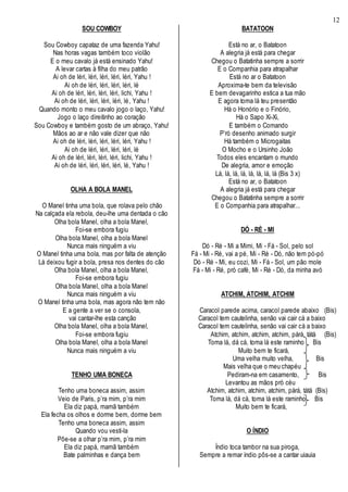 12
SOU COWBOY
Sou Cowboy capataz de uma fazenda Yahu!
Nas horas vagas também toco violão
E o meu cavalo já está ensinado Yahu!
A levar cartas à filha do meu patrão
Ai oh de léri, léri, léri, léri, léri, Yahu !
Ai oh de léri, léri, léri, léri, lé
Ai oh de léri, léri, léri, léri, lichi, Yahu !
Ai oh de léri, léri, léri, léri, lé, Yahu !
Quando monto o meu cavalo jogo o laço, Yahu!
Jogo o laço direitinho ao coração
Sou Cowboy e também gosto de um abraço, Yahu!
Mãos ao ar e não vale dizer que não
Ai oh de léri, léri, léri, léri, léri, Yahu !
Ai oh de léri, léri, léri, léri, lé
Ai oh de léri, léri, léri, léri, lichi, Yahu !
Ai oh de léri, léri, léri, léri, lé, Yahu !
OLHA A BOLA MANEL
O Manel tinha uma bola, que rolava pelo chão
Na calçada ela rebola, deu-lhe uma dentada o cão
Olha bola Manel, olha a bola Manel,
Foi-se embora fugiu
Olha bola Manel, olha a bola Manel
Nunca mais ninguém a viu
O Manel tinha uma bola, mas por falta de atenção
Lá deixou fugir a bola, presa nos dentes do cão
Olha bola Manel, olha a bola Manel,
Foi-se embora fugiu
Olha bola Manel, olha a bola Manel
Nunca mais ninguém a viu
O Manel tinha uma bola, mas agora não tem não
E a gente a ver se o consola,
vai cantar-lhe esta canção
Olha bola Manel, olha a bola Manel,
Foi-se embora fugiu
Olha bola Manel, olha a bola Manel
Nunca mais ninguém a viu
TENHO UMA BONECA
Tenho uma boneca assim, assim
Veio de Paris, p’ra mim, p’ra mim
Ela diz papá, mamã também
Ela fecha os olhos e dorme bem, dorme bem
Tenho uma boneca assim, assim
Quando vou vesti-la
Pôe-se a olhar p’ra mim, p’ra mim
Ela diz papá, mamã também
Bate palminhas e dança bem
BATATOON
Está no ar, o Batatoon
A alegria já está para chegar
Chegou o Batatinha sempre a sorrir
E o Companhia para atrapalhar
Está no ar o Batatoon
Aproxima-te bem da televisão
E bem devagarinho estica a tua mão
E agora toma lá teu presentão
Há o Honório e o Finório,
Há o Sapo Xi-Xi,
E também o Comando
P’ró desenho animado surgir
Há também o Microgaitas
O Mocho e o Ursinho João
Todos eles encantam o mundo
De alegria, amor e emoção
Lá, lá, lá, lá, lá, lá, lá, lá (Bis 3 x)
Está no ar, o Batatoon
A alegria já está para chegar
Chegou o Batatinha sempre a sorrir
E o Companhia para atrapalhar...
DÓ - RÉ - MI
Dó - Ré - Mi a Mimi, Mi - Fá - Sol, pelo sol
Fá - Mi - Ré, vai a pé, Mi - Ré - Dó, não tem pó-pó
Dó - Ré - Mi, eu cozi, Mi - Fá - Sol, um pão mole
Fá - Mi - Ré, pró café, Mi - Ré - Dó, da minha avó
ATCHIM, ATCHIM, ATCHIM
Caracol parede acima, caracol parede abaixo (Bis)
Caracol tem cautelinha, senão vai cair cá a baixo
Caracol tem cautelinha, senão vai cair cá a baixo
Atchim, atchim, atchim, atchim, párá, tátá (Bis)
Toma lá, dá cá, toma lá este raminho Bis
Muito bem te ficará,
Uma velha muito velha, Bis
Mais velha que o meu chapéu
Pediram-na em casamento, Bis
Levantou as mãos pró céu
Atchim, atchim, atchim, atchim, párá, tátá (Bis)
Toma lá, dá cá, toma lá este raminho Bis
Muito bem te ficará,
O ÍNDIO
Índio toca tambor na sua piroga,
Sempre a remar índio pôs-se a cantar uiauia
 