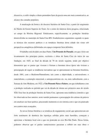 discursiva, o estilo simples e direto pretendem fazer da poesia uma arte mais comunicativa, ao

alcance das camadas populares.

       A atualização da forma e do discurso literários de Santa Cruz, a partir do surgimento

do Núcleo de Ensino Superior do Trairi, foi o centro de interesse desta pesquisa, relacionada

ao campo da História Regional. Enfatizamos, especificamente, as produções literárias

desenvolvidas no município de Santa Cruz-RN. Estabelecemos argumentos segundo os quais

as técnicas dos recursos poéticos e as temáticas literárias desta cidade são vistas sob

perspectivas antagônicas delimitadas em espaços temporais bem definidos.

       O trabalho está dividido em duas Partes: Um Presente do Passado, em que é feito um

levantamento dos principais poetas, escritores e obras de Santa Cruz do início de sua

fundação, em 1825, ao final da década de 70 do século seguinte, tendo por objetivo

demonstrar que os poetas que viveram e fizeram a literatura dessa época não tiveram a

preocupação de seguir as tendências inovadoras que se apresentaram na literatura brasileira,

desde 1881, com o Realismo/Naturalismo, tais como a objetividade, o universalismo, o

materialismo, a contenção emocional, o antropocentrismo etc, ou, mais radicalmente, com a

Semana de Arte Moderna, em 1922; e Um Presente Para o Futuro, em que trabalhamos com

a produção realizada no período que vai da década de oitenta aos primeiros anos do século

XXI. Esta fase da produção literária de Santa Cruz, apresenta uma tendência contrária a que

foi observada na fase anterior, neste sentido pontuamos a preocupação dos artistas da palavra

em atualizar seu fazer poético, procurando manterem-se em sintonia com o que era praticado

nos centros mais avançados.

       As novas formas literárias e as temáticas de engajamento social, que apresentavam um

forte sentimento de denúncia das injustiças sofridas pelos mais humildes, começam a

aproximar a literatura local com a que era praticada no eixo Rio-São Paulo. Dessa forma,

podemos observar que os poetas santacruzenses passaram a refletir em suas obras o


                                                                                          10
 
