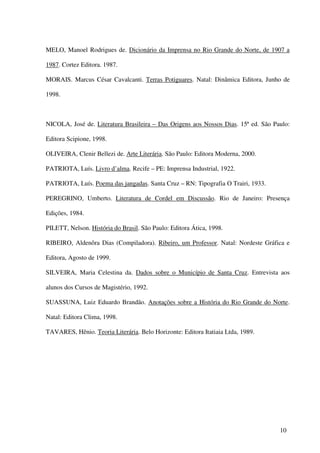 MELO, Manoel Rodrigues de. Dicionário da Imprensa no Rio Grande do Norte, de 1907 a

1987. Cortez Editora. 1987.

MORAIS. Marcus César Cavalcanti. Terras Potiguares. Natal: Dinâmica Editora, Junho de

1998.



NICOLA, José de. Literatura Brasileira – Das Origens aos Nossos Dias. 15ª ed. São Paulo:

Editora Scipione, 1998.

OLIVEIRA, Clenir Bellezi de. Arte Literária. São Paulo: Editora Moderna, 2000.

PATRIOTA, Luís. Livro d’alma. Recife – PE: Imprensa Industrial, 1922.

PATRIOTA, Luís. Poema das jangadas. Santa Cruz – RN: Tipografia O Trairi, 1933.

PEREGRINO, Umberto. Literatura de Cordel em Discussão. Rio de Janeiro: Presença

Edições, 1984.

PILETT, Nelson. História do Brasil. São Paulo: Editora Ática, 1998.

RIBEIRO, Aldenôra Dias (Compiladora). Ribeiro, um Professor. Natal: Nordeste Gráfica e

Editora, Agosto de 1999.

SILVEIRA, Maria Celestina da. Dados sobre o Município de Santa Cruz. Entrevista aos

alunos dos Cursos de Magistério, 1992.

SUASSUNA, Luiz Eduardo Brandão. Anotações sobre a História do Rio Grande do Norte.

Natal: Editora Clima, 1998.

TAVARES, Hênio. Teoria Literária. Belo Horizonte: Editora Itatiaia Ltda, 1989.




                                                                                    10
 