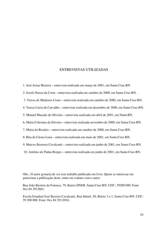 ENTREVISTAS UTILIZADAS



1. José Josias Bezerra – entrevista realizada em março de 2001, em Santa Cruz-RN

2. Josefa Neuza da Costa - entrevista realizada em outubro de 2000, em Santa Cruz-RN.

3. Teresa de Medeiros Costa – entrevista realizada em outubro de 2000, em Santa Cruz-RN.

4. Teresa Lúcia de Carvalho – entrevista realizada em dezembro de 2000, em Santa Cruz-RN.

5. Manuel Macedo de Oliveira – entrevista realizada em abril de 2001, em Natal-RN.

6. Maria Celestina da Silveira – entrevista realizada novembro de 2000, em Santa Cruz-RN.

7. Maria do Rosário – entrevista realizada em outubro de 2000, em Santa Cruz-RN.

8. Rita de Cássia Luna – entrevista realizada em maio de 2001, em Santa Cruz-RN.

9. Marcos Bezerrra Cavalcanti – entrevista realizada em junho de 2001, em Santa Cruz-RN.

10. Antônio de Pádua Borges – entrevista realizada em junho de 2001, em Santa Cruz-RN.




Obs.: O autor gostaria de ver este trabalho publicado em livro. Quem se interessar em
patrocinar a publicação deste, entre em contato com o autor.

Rua João Bezerra da Fonseca, 79, Bairro DNER, Santa Cruz-RN. CEP.: 59200 000. Fone:
0xx 84 2912661.

Escola Estadual José Bezerra Cavalcanti, Rua Inharé, 50, Bairro 3 a 1, Santa Cruz-RN. CEP.:
59 200 000. Fone: 0xx 84 291 6924.



                                                                                        10
 