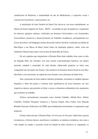 cientificismo do Realismo, a modernidade da arte do Modernismo, a expressão visual e

concreta do Concretismo, a poesia-práxis, etc.

       A atualização do fazer literário de Santa Cruz deveu-se, em nosso entendimento, ao

Núcleo de Ensino Superior do Trairi – NEST -, na medida em que ele propiciou o surgimento

de calorosas agitações culturais, verificadas nas Semanas Universitárias e nos Jornaizinhos

Universitários; promoveu o desenvolvimento de Trabalhos Acadêmicos, principalmente nos

Cursos de Letras e de Pedagogia (muitas discussões teórico-literárias verificadas nas Rodas de

Bate-Papos e nas Mesas de Bares foram fontes de inspiração poética), enfim, criou um

Ambiente Cultural nunca antes visto na terra de Santa Rita de Cássia.

       Os seis capítulos que integralizam a Primeira Parte deste trabalho, bem como os dois

da Segunda Parte são iniciados com uma sucinta contextualização histórica, nos planos

nacional, estadual e municipal, de cada década, objetivando propiciar ao leitor uma

comparação das inovações das formas e das temáticas da literatura desenvolvida no eixo Rio-

São Paulo e, de certa forma, na capital do nosso Estado, com a literatura de Santa Cruz.

       Sem a pretensão de fazer análises literárias profundas, encontram-se também algumas

biografias e obras dos poetas e cronistas mais significativos da nossa literatura, em suas

respectivas épocas, para permitir ao leitor o acesso a elementos embasadores dos argumentos

que arrolamos no trabalho.

       Críticos nacionalmente renomados como Antônio Cândido, Alfredo Bosi, Afrânio

Coutinho, Umberto Peregrino somam-se a Tarcísio Gurgel, Diva Cunha, Luiz Eduardo

Brandão Suassuna, Professores da UFRN, para fundamentar teoricamente os argumentos aqui

propostos.

       O leitor observará que a Primeira Parte, Um Presente do Passado, reflete bem a poesia

trovadoresca, o lirismo clássico, neoclássico e romântico, as temáticas românticas, tais como a

vida simples no campo, a ascensão social em função de dotes artísticos, as vaquejadas, as


                                                                                           11
 