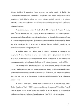 disputas (pelejas) de cantadores (muito presentes na poesia popular de Fabião das

Queimadas); a religiosidade, o saudosismo, a exaltação às festas juninas, bem como às festas

da padroeira Santa Rita de Cássia (nos versos clássicos de Luís Patriota ou de Abdias

Almeida); a valorização de famílias tradicionais e seus coronéis e o fazer poético (verificáveis

em Cosme Marques).

       Observa-se ainda, no crepúsculo da década de 70, nos versos de Joaquim de Lima,

Padre Émerson, Fabiano de Cristo, Franklin de Souza, Maria Celestina, Tereza Lúcia e outros,

constantes apelos lírico-ufânicos que serão predominantes na formação da poesia dessa época

e, portanto, de significação positiva, quando analisada à luz da busca de uma identidade para a

sua terra, bem como para o registro de um passado literário romântico, bucólico e em

harmonia com a natureza e a população local.

       A Segunda Parte, Um Presente para o Futuro, é destinada à constatação do

surgimento de uma literatura moderna - em sintonia com a já praticada nos centros

avançados-, de crítica social e de engajamento ideológico. São obras que abrangem o universo

municipal, estadual e nacional a partir da década de 80, mais precisamente a partir de 1982.

       Para alguns poetas e cronistas dessa nova fase, a literatura não deve existir apenas para

o prazer poético, a arte pela arte, a catarse, nem apenas ser um mecanismo de evasão ou de

conhecimento do homem e do mundo; a literatura deve ser, também, um instrumento de luta a

serviço de uma causa social, um elemento imprescindível para a transformação do meio social

em que vivem.

       As perspectivas da volta à democracia e, principalmente, o surgimento do Núcleo de

Ensino Superior do Trairi – NEST –, extensão do Campus Avançado da Universidade Federal

do Rio Grande Norte, foram fatores determinantes às novas posturas técnico-temáticas

modernas dos poetas e cronistas de Santa Cruz que viveram/vivem esse novo período.




                                                                                            12
 