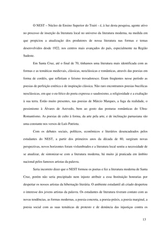O NEST – Núcleo de Ensino Superior do Trairi - é, à luz desta pesquisa, agente ativo

no processo de inserção da literatura local no universo da literatura moderna, na medida em

que propiciou a atualização dos produtores de nossa literatura nas formas e temas

desenvolvidos desde 1922, nos centros mais avançados do país, especialmente na Região

Sudeste.

       Em Santa Cruz, até o final de 70, tínhamos uma literatura mais identificada com as

formas e as temáticas medievais, clássicas, neoclássicas e românticas, através das poesias em

forma de cordéis, que refletiam o lirismo trovadoresco. Eram freqüentes nesse período as

poesias de perfeição estética e de inspiração clássica. Não raro encontramos poesias bucólicas

neoclássicas, em que o eu-lírico do poeta expressa o saudosismo, a religiosidade e a exaltação

à sua terra. Estão muito presentes, nas poesias de Márcio Marques, a fuga da realidade, o

pessimismo à Álvares de Azevedo, bem ao gosto das posturas românticas do Ultra-

Romantismo. As poesias de culto à forma, da arte pela arte, e de inclinação parnasiana são

uma constante nos versos de Luís Patriota.

       Com os debates sociais, políticos, econômicos e literários desencadeados pelos

estudantes do NEST, a partir dos primeiros anos da década de 80, surgiram novas

perspectivas, novos horizontes foram vislumbrados e a literatura local sentiu a necessidade de

se atualizar, de sintonizar-se com a literatura moderna, há muito já praticada em âmbito

nacional pelos famosos artistas da palavra.

       Seria incorreto dizer que o NEST formou os poetas e fez a literatura moderna de Santa

Cruz, porém não seria precipitado nem injusto atribuir a essa Instituição honrarias por

despertar os nossos artistas da hibernação literária. O ambiente estudantil ali criado despertou

o interesse dos jovens artistas da palavra. Os estudantes de literatura tiveram contato com as

novas tendências, as formas modernas, a poesia concreta, a poesia-práxis, a poesia marginal, a

poesia social com as suas temáticas de protesto e de denúncia das injustiças contra os


                                                                                            13
 
