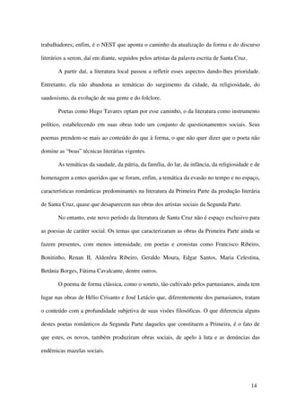 trabalhadores; enfim, é o NEST que aponta o caminho da atualização da forma e do discurso

literários a serem, daí em diante, seguidos pelos artistas da palavra escrita de Santa Cruz.

       A partir daí, a literatura local passou a refletir esses aspectos dando-lhes prioridade.

Entretanto, ela não abandona as temáticas do surgimento da cidade, da religiosidade, do

saudosismo, da evolução de sua gente e do folclore.

       Poetas como Hugo Tavares optam por esse caminho, o da literatura como instrumento

político, estabelecendo em suas obras todo um conjunto de questionamentos sociais. Seus

poemas prendem-se mais ao conteúdo do que à forma, o que não quer dizer que o poeta não

domine as “boas” técnicas literárias vigentes.

       As temáticas da saudade, da pátria, da família, do lar, da infância, da religiosidade e de

homenagem a entes queridos que se foram, enfim, a temática da evasão no tempo e no espaço,

características românticas predominantes na literatura da Primeira Parte da produção literária

de Santa Cruz, quase que desaparecem nas obras dos artistas sociais da Segunda Parte.

       No entanto, este novo período da literatura de Santa Cruz não é espaço exclusivo para

as poesias de caráter social. Os temas que caracterizaram as obras da Primeira Parte ainda se

fazem presentes, com menos intensidade, em poetas e cronistas como Francisco Ribeiro,

Bonitinho, Renan II, Aldenôra Ribeiro, Geraldo Moura, Edgar Santos, Maria Celestina,

Betânia Borges, Fátima Cavalcante, dentre outros.

       O poema de forma clássica, como o soneto, tão cultivado pelos parnasianos, ainda tem

lugar nas obras de Hélio Crisanto e José Letácio que, diferentemente dos parnasianos, tratam

o conteúdo com a profundidade subjetiva de suas visões filosóficas. O que diferencia alguns

destes poetas românticos da Segunda Parte daqueles que constituem a Primeira, é o fato de

que estes, os novos, também produziram obras sociais, de apelo à luta e as denúncias das

endêmicas mazelas sociais.




                                                                                               14
 
