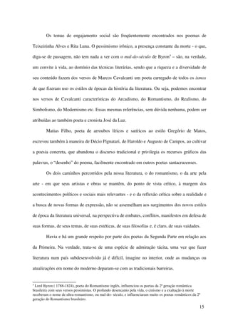 Os temas de engajamento social são freqüentemente encontrados nos poemas de

Teixeirinha Alves e Rita Luna. O pessimismo irônico, a presença constante da morte - o que,

diga-se de passagem, não tem nada a ver com o mal-do-século de Byron4 – são, na verdade,

um convite à vida, ao domínio das técnicas literárias, sendo que a riqueza e a diversidade de

seu conteúdo fazem dos versos de Marcos Cavalcanti um poeta carregado de todos os ismos

de que fizeram uso os estilos de épocas da história da literatura. Ou seja, podemos encontrar

nos versos de Cavalcanti características do Arcadismo, do Romantismo, do Realismo, do

Simbolismo, do Modernismo etc. Essas mesmas referências, sem dúvida nenhuma, podem ser

atribuídas ao também poeta e cronista José da Luz.

        Matias Filho, poeta de arroubos líricos e satíricos ao estilo Gregório de Matos,

escreveu também à maneira de Décio Pignatari, de Haroldo e Augusto de Campos, ao cultivar

a poesia concreta, que abandona o discurso tradicional e privilegia os recursos gráficos das

palavras, o “desenho” do poema, facilmente encontrado em outros poetas santacruzenses.

        Os dois caminhos percorridos pela nossa literatura, o do romantismo, o da arte pela

arte - em que seus artistas e obras se mantêm, do ponto de vista crítico, à margem dos

acontecimentos políticos e sociais mais relevantes - e o da reflexão crítica sobre a realidade e

a busca de novas formas de expressão, não se assemelham aos surgimentos dos novos estilos

de época da literatura universal, na perspectiva de embates, conflitos, manifestos em defesa de

suas formas, de seus temas, de suas estéticas, de suas filosofias e, é claro, de suas vaidades.

        Havia e há um grande respeito por parte dos poetas da Segunda Parte em relação aos

da Primeira. Na verdade, trata-se de uma espécie de admiração tácita, uma vez que fazer

literatura num país subdesenvolvido já é difícil, imagine no interior, onde as mudanças ou

atualizações em nome do moderno deparam-se com as tradicionais barreiras.


4
  Lord Byron ( 1788-1824), poeta do Romantismo inglês, influenciou os poetas da 2ª geração romântica
brasileira com seus versos pessimistas. O profundo desencanto pela vida, o cinismo e a exaltação à morte
receberam o nome de ultra-romantismo, ou mal-do- século, e influenciaram muito os poetas românticos da 2ª
geração do Romantismo brasileiro.

                                                                                                        15
 