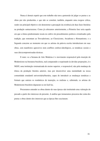Nunca é demais repetir que este trabalho não tem a pretensão de julgar os poetas e as

obras por eles produzidas, e que não se constitui, também, enquanto uma exegese crítica,

sendo seu principal objetivo o de demonstrar a percepção da existência de duas fases literárias

na produção santacruzense. Como já colocamos anteriormente, a Primeira fase seria aquela

em que a tônica predominante recaía no cultivo de procedimentos poéticos cristalizados pela

tradição, que remontam ao Trovadorismo, ao Classicismo, Arcadismo e Romantismo, e a

Segunda concerne ao momento em que os artistas da palavra escrita introduziram em suas

obras, sem manifestos agressivos nem conflitos estético-ideológicos, as temáticas sociais e

suas (des)compromissadas técnicas.

       E mais: se a Semana de Arte Moderna é o movimento responsável pela inserção do

Modernismo na literatura brasileira, mal comparando e respeitando às devidas proporções, é o

NEST, uma instituição sistematizada de ensino superior, o responsável, não pela mudança da

tônica da produção literária anterior, mas por desenvolver uma mentalidade na nossa

comunidade estudantil universitária/literária, capaz de introduzir as mudanças temáticas e

formais que outrora os românticos de transição, os realistas e, sobretudo, os artistas do

Modernismo brasileiro dignaram-se em fazê-las.

       Procuramos entender as obras dentro de suas épocas não instituindo uma valoração do

passado a partir dos interesses do presente. A análise que instauramos procurou dar conta dos

poetas e obras dentro dos interesses que as épocas lhes suscitaram.




                                                                                           16
 