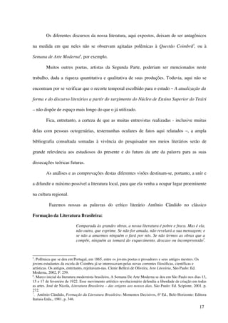 Os diferentes discursos da nossa literatura, aqui expostos, deixam de ser antagônicos

na medida em que neles não se observam agitadas polêmicas à Questão Coimbrã5, ou à

Semana de Arte Moderna6, por exemplo.

        Muitos outros poetas, artistas da Segunda Parte, poderiam ser mencionados neste

trabalho, dada a riqueza quantitativa e qualitativa de suas produções. Todavia, aqui não se

encontram por se verificar que o recorte temporal escolhido para o estudo – A atualização da

forma e do discurso literários a partir do surgimento do Núcleo de Ensino Superior do Trairi

– não dispõe de espaço mais longo do que o já utilizado.

        Fica, entretanto, a certeza de que as muitas entrevistas realizadas - inclusive muitas

delas com pessoas octogenárias, testemunhas oculares de fatos aqui relatados –, a ampla

bibliografia consultada somadas à vivência do pesquisador nos meios literários serão de

grande relevância aos estudiosos do presente e do futuro da arte da palavra para as suas

dissecações teóricas futuras.

        As análises e as comprovações destas diferentes visões destinam-se, portanto, a unir e

a difundir o máximo possível a literatura local, para que ela venha a ocupar lugar proeminente

na cultura regional.

          Fazemos nossas as palavras do crítico literário Antônio Cândido no clássico

Formação da Literatura Brasileira:

                            Comparada às grandes obras, a nossa literatura é pobre e fraca. Mas é ela,
                            não outra, que exprime. Se não for amada, não revelará a sua mensagem; e
                            se não a amarmos ninguém o fará por nós. Se não lermos as obras que a
                            compõe, ninguém as tomará do esquecimento, descaso ou incompreensão7.



5
  . Polêmica que se deu em Portugal, em 1865, entre os jovens poetas e prosadores e seus antigos mestres. Os
jovens estudantes da escola de Coimbra já se interessavam pelas novas correntes filosóficas, científicas e
artísticas. Os antigos, entretanto, rejeitavam-nas. Clenir Bellezi de Oliveira, Arte Literária, São Paulo: Ed.
Moderna, 2002, P. 259.
6
  . Marco inicial da literatura modernista brasileira. A Semana De Arte Moderna se deu em São Paulo nos dias 13,
15 e 17 de fevereiro de 1922. Esse movimento artístico revolucionário defendia a liberdade de criação em todas
as artes. José de Nicola, Literatura Brasileira – das origens aos nossos dias, São Paulo: Ed. Scipione, 2001. p.
272.
7
  . Antônio Cândido, Formação da Literatura Brasileira: Momentos Decisivos, 6ª Ed., Belo Horizonte: Editora
Itatiaia Ltda., 1981. p. 346.

                                                                                                           17
 