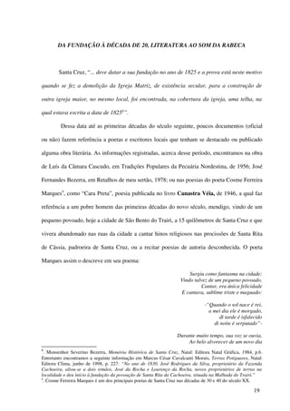 DA FUNDAÇÃO À DÉCADA DE 20, LITERATURA AO SOM DA RABECA



        Santa Cruz, “... deve datar a sua fundação no ano de 1825 e a prova está neste motivo

quando se fez a demolição da Igreja Matriz, de existência secular, para a construção de

outra igreja maior, no mesmo local, foi encontrada, na cobertura da igreja, uma telha, na

qual estava escrita a data de 18258”.

         Dessa data até as primeiras décadas do século seguinte, poucos documentos (oficial

ou não) fazem referência a poetas e escritores locais que tenham se destacado ou publicado

alguma obra literária. As informações registradas, acerca desse período, encontramos na obra

de Luís da Câmara Cascudo, em Tradições Populares da Pecuária Nordestina, de 1956; José

Fernandes Bezerra, em Retalhos de meu sertão, 1978; ou nas poesias do poeta Cosme Ferreira

Marques9, como “Cara Preta”, poesia publicada no livro Canastra Véia, de 1946, a qual faz

referência a um pobre homem das primeiras décadas do novo século, mendigo, vindo de um

pequeno povoado, hoje a cidade de São Bento do Trairi, a 15 quilômetros de Santa Cruz e que

vivera abandonado nas ruas da cidade a cantar hinos religiosos nas procissões de Santa Rita

de Cássia, padroeira de Santa Cruz, ou a recitar poesias de autoria desconhecida. O poeta

Marques assim o descreve em seu poema:

                                                                     Surgiu como fantasma na cidade;
                                                                 Vindo talvez de um pequeno povoado,
                                                                          Cantar, era única felicidade
                                                                 E cantava, sublime triste e maguado:

                                                                             -“Quando o sol nace é rei,
                                                                               a mei dia ele é morgado,
                                                                                   di tarde é isfalecido
                                                                                 di noite é serputado”-

                                                                Durante muito tempo, sua voz se ouvia,
                                                                    Ao belo alvorecer de um novo dia
8
  . Monsenhor Severino Bezerra, Memória Histórica de Santa Cruz, Natal: Editora Natal Gráfica, 1984, p.6.
Entretanto encontramos a seguinte informação em Marcus César Cavalcanti Morais, Terras Potiguares, Natal:
Editora Clima, junho de 1998, p. 227: “No ano de 1830, José Rodrigues da Silva, proprietário da Fazenda
Cachoeira, aliou-se a dois irmãos, José da Rocha e Lourenço da Rocha, novos proprietários de terras na
localidade e deu início à fundação da povoação de Santa Rita da Cachoeira, situada na Malhada do Trairi.”
9
  . Cosme Ferreira Marques é um dos principais poetas de Santa Cruz nas décadas de 30 e 40 do século XX.

                                                                                                    19
 
