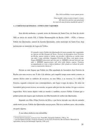 Ou a bela tardinha o ocaso quase posto:

                                                             Uma manhã, calou-se para sempre o canto,
                                                                     Ele morrera, partira sem um pranto
                                                            Ao raiar de uma formosa manhã de agosto10.

1. 1. FABIÃO DAS QUEIMADAS – O POETA DOS VAQUEIROS



        Sem dúvida nenhuma, o grande nome da literatura de Santa Cruz, do final do século

XIX ao início do século XX, é Fabião Hermenegildo da Rocha (1848 – 1928), o famoso

Fabião das Queimadas, natural da fazenda Queimadas, então município de Santa Cruz, hoje

pertencente ao município de Lagoa de Velhos.


                           O cantador negro Fabião das Queimadas foi poeta popular das vaquejadas
                           no Agreste do Rio Grande do Norte. Escravo do fazendeiro José Ferreira
                           da Rocha, juntou vintém a vintém, seu pecúlio e alforriou-se, assim como
                           sua mãe e uma sobrinha, Joaquina Ferreira da Silva, com quem casou.
                           Pagou 800$000 (oitocentos mil réis) por si, 100$000 (cem mil réis) por sua
                           mãe e 400$000 (quatrocentos mil réis) pela futura esposa. Cantava
                           acompanhando-se com a rabeca fanhosa e fiel, pondo-a à altura do peito
                           como os menestréis clássicos11.

        Diziam as más línguas que Fabião era filho apanhado do fazendeiro José Ferreira da

Rocha com uma escrava sua. E não é de admirar, pois naquele tempo eram muito comuns os

amores ilícitos entre os senhores de escravos, ou seus filhos, e as escravas. E o velho Zé

Ferreira, segundo contavam seus contemporâneos, não fugiu à regra da época. Do afeto do

fazendeiro pela jovem escrava, na senzala, ou quem sabe por trás das moitas, foi que a escrava

engravidou. Nove meses depois vinha ao mundo o, também, escravo Fabião. Contam que o

próprio poeta não negava que realmente era filho bastardo do senhor das Queimadas.

        Segundo seu filho, Filipe Ferreira da Silva, o pai havia iniciado sua vida de cantador

ainda muito jovem. Fabião das Queimadas nasceu poeta. Não teve nenhum curso, não estudou

em parte alguma.

        À sua rabeca dedicou esta redondilha:

10
 . Cosme Ferreira marques, Canastra Veia, Natal-RN: Tipografia Galhardo, 1946, p. 36.
11
 . Luís da Câmara Cascudo, Tradições Populares da Pecuária Nordestina, Rio de Janeiro: Ministério da
Agricultura, Serviço de Informação Agrícola, 1956, p.42.

                                                                                                       20
 