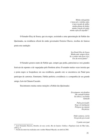 Minha rabequinha
                                                                               é meus pés e minhas mão,
                                                                                 é meu roçado de milho,
                                                                                  minha planta de feijão,
                                                                                 minha criação de gado,
                                                                               minha safra de algodão12.


        O Senador Eloy de Souza, que era negro, assistindo a uma apresentação de Fabião das

Queimadas, na residência oficial do então governador Ferreira Chaves, recebeu do famoso

poeta esta saudação:


                                                                               Seu Doutô Eloy de Souza
                                                                               Minha mãe sempre dizia,
                                                                              Se o senhor não fosse rico,
                                                                                  Era da nossa famia13.

        O Senador gostava tanto de Fabião que, sempre que podia, patrocinava-o nos grandes

festivais de repentes e de vaquejadas pelo Nordeste afora. O senador muitas vezes insistia que

o poeta negro se hospedasse em sua residência, quando este se encontrava em Natal para

participar de cantorias. Entretanto, Fabião preferia a residência e a companhia de seu grande

amigo, Luís da Câmara Cascudo.

        Encontramos muitas outras menções a Fabião das Queimadas:


                                                                                Era piqueno, mi alembru
                                                                                     Du cantadô Fabião
                                                                                    Su rebeca, seu baião
                                                                                                Gêmedô

                                                                                        Puéta provisadô;
                                                                                      Nego véi inteligente
                                                                                      Pirigoso nu repente
                                                                                               Da puizia;


                                                                                    Onde cantava, curria
                                                                                    Um povão pra iscutá

                                                                                        U puéta sem iguá
12
   . José Fernandes Bezerra, Retalhos do meu sertão, Rio de Janeiro: Gráfica e Papelaria Leão do Mar Ltda.,
1978. p. 5.
13
   . Trecho da entrevista realizada com o senhor Manuel Macedo, em abril de 2001.

                                                                                                      21
 