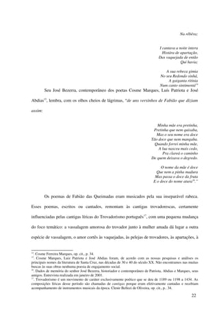 Na rêbêra;


                                                                                   I cantava a noite intera
                                                                                     Histára de apartação,
                                                                                   Das vaquejada de então
                                                                                                Qui havia;

                                                                                       A sua rebeca gimia
                                                                                    No seu Redondo sinhá,
                                                                                         A gaiganta ritinia
                                                                                    Num canto sintimentá14
         Seu José Bezerra, contemporâneo dos poetas Cosme Marques, Luís Patriota e José

Abdias15, lembra, com os olhos cheios de lágrimas, “de uns versinhos de Fabião que diziam

assim:


                                                                                 Minha mãe era pretinha,
                                                                               Pretinha que nem quixaba,
                                                                                 Mas o seu nome era doce
                                                                              Tão doce que nem mangaba.
                                                                                Quando forrei minha mãe,
                                                                                  A lua nasceu mais cedo,
                                                                                    Pra clareá o caminho
                                                                              De quem deixava o degredo.

                                                                                   O nome da mãe é doce
                                                                                 Que nem a pinha madura
                                                                                Mas passa o doce da fruta
                                                                               E o doce do nome atura16.”


         Os poemas de Fabião das Queimadas eram musicados pela sua inseparável rabeca.

Esses poemas, escritos ou cantados, remontam às cantigas trovadorescas, certamente

influenciadas pelas cantigas líricas do Trovadorismo português17, com uma pequena mudança

do foco temático: a vassalagem amorosa do trovador junto à mulher amada dá lugar a outra

espécie de vassalagem, o amor cortês às vaquejadas, às pelejas de trovadores, às apartações, à


14
   . Cosme Ferreira Marques, op. cit., p. 34.
15
   . Cosme Marques, Luiz Patriota e José Abdias foram, de acordo com as nossas pesquisas e análises os
principais nomes da literatura de Santa Cruz, nas décadas de 30 e 40 do século XX. Não encontramos nas muitas
buscas às suas obras nenhuma poesia de engajamento social.
16
   . Dados de memória do senhor José Bezerra, historiador e contemporâneo de Patriota, Abdias e Marques, seus
amigos. Entrevista realizada em janeiro de 2001.
17
   . Trovadorismo é um movimento de caráter exclusivamente poético que se deu de 1189 ou 1198 a 1434. As
composições líricas desse período são chamadas de cantigas porque eram efetivamente cantadas e recebiam
acompanhamento de instrumentos musicais da época. Clenir Bellezi de Oliveira, op. cit., p.. 34.

                                                                                                        22
 