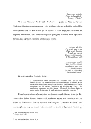 Junto com o sacristão.
                                                                                   Porém nenhum deles fez
                                                                                     O que fez o Fábião20.

            O poema “Romance do Boi Mão de Pau” é a epopéia do Ciclo da Pecuária

Nordestina. O poema contém quarenta e oito sextilhas, todas em redondilha maior. Nele,

Fabião personifica o Boi Mão de Pau, que é o valentão, o rei das vaquejadas, derrubador dos

vaqueiros derrubadores. Fala, ainda dos tempos de apartação e de muitos outros aspectos da

pecuária. Leia a primeira e a última sextilhas desse poema:



                                                                                       Vou puxá pelo juízo
                                                                                  Pra se sabê quem eu sou
                                                                                   Mode se sabe dum caso
                                                                                     Ta quá ele se passou,
                                                                                  Que é o boi liso-vermeio,
                                                                                   O Mão de Pau corredô.

                                                                                                       (...)
                                                                                  Já morreu, já se acabou,
                                                                                   Está fechada a questão.
                                                                                 Foi-se embora dessa terra
                                                                                       O dito boi valentão.
                                                                                 Pra corrê só Mão de Pau,
                                                                                     Pra verso só Fabião21.

            De acordo com José Fernandes Bezerra:

                                 As suas cantorias sempre repetiam o seu ‘Redondo, Sinhá’, que era uma
                                 espécie de coro. Em determinados versos, também servia de prefixo. Dizem
                                 que era quase analfabeto. Gostava de ditar para alguém escrever versos ou
                                 quadrinhas de sua autoria.Extraviou-se em noventa por cento a sua
                                 produção É lamentável, mas infelizmente o folclore do Rio Grande do Norte
                                 muito perdeu da literatura de cordel do famoso poeta dos vaqueiros.22

            Para alguns estudiosos, só se pode falar em literatura quando há um texto escrito. Para

outros, existe ainda a chamada literatura oral, aquela que persiste pela transmissão oral, não

escrita. Os cantadores de viola se incluiriam nesta categoria. A literatura de cordel é uma

manifestação que emprega os dois registros: o oral e o escrito. A figura dos violeiros que

20
     . José Fernandes Bezerra, op. cit., p. 22.
21
     . Ibidem, Idem, p. 23.


22
     . José Fernandes Bezerra, op. cit., p. 24.

                                                                                                        24
 