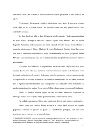 cantam os versos, por exemplo, é indissociável dos livretos que trazem o texto recitado por

eles23.

          Era comum a literatura de cordel ser classificada como sendo de pouco ou nenhum

valor. Hoje em dia, o cordel passou a ser estudado como fonte não apenas literária, mas,

sobretudo, histórica.

          Do final do século XIX às duas décadas do século seguinte, Fabião era unanimidade

na nossa região. Henrique Castriciano, Ferreira Itajubá, Nísia Floresta, Auta de Souza,

Segundo Wanderley ainda escreviam, no plano estadual, à Castro Alves, Tobias Barreto e,

muito incipientemente, à Bilac e Machado de Assis. Euclides da Cunha e Lima Barreto, ao

que parece, não tinham desembarcado o seu Pré-Modernismo em terras potiguares. Mário,

Oswald e suas revoluções de 1922 não se faziam presentes nas produções dos nossos famosos

provincianos.

           Os versos de Fabião não se enquadravam nas tradicionais funções literárias, quais

sejam a da arte pela arte, a da literatura como mecanismo de evasão, a da literatura como

forma de conhecimento do mundo e do homem, a da literatura como catarse; seus versos não

acompanhavam os modelos, as técnicas e as temáticas então vigentes em sua época; a sua arte

não se figuraria em uma literatura cujo fazer poético fosse utilizado como instrumento de

denúncias das injustiças sociais. Como vimos, Fabião não usou suas obras para tal finalidade.

          Fabião era homem simples, negro, escravo alforriado, totalmente desprovido de

ideologia política. Não se podia cobrar questionamentos sociais em suas obras.

          Na verdade, suas canções líricas eram a expressão de seus mais sinceros sentimentos.

          Fabião, com suas cantigas líricas, registrou a cultura local, divertiu as camadas

populares e brindou os palácios do poder. O Trovadorismo português, com uma nova

roupagem, marca presença em terras nordestinas.

23
 . Para maiores informações acerca da literatura de cordel veja: Marinalva Vilar de Lima, Narradores do Padre
Cícero: do auditório à bancada, Fortaleza-Ce: edições UFC, 2000. Há nesta obra muitas referências aos
pesquisadores que se dedicaram ao estudo da Literatura de cordel brasileira e portuguesa.

                                                                                                         25
 
