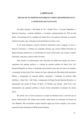 CAPÍTULO II

          DÉCADA DE 30: DOMÍNIO OLIGÁRQUICO VERSUS REFORMISMO IGUAL

                              A LITERATURA DE EXALTAÇÃO



          No plano nacional, a Revolução de 30, o Estado Novo, o Levante Integralista, a

Intetona Comunista, a questão trabalhista, a revolução constitucionalista de 1932 em São

Paulo, a Constituição de 34, a ditadura do Estado Novo, são aspectos relevantes no contexto

histórico da nação a que a literatura local não destinou um único verso.

          E, em terras potiguares, aspectos históricos importantes como o cangaço, as secas, a

Intetona Comunista, a violência da campanha eleitoral, que colocou Rafael Fernandes no

Palácio Potengi, poderiam ter se transformado em temas interessantes, não só para o registro

da história, como para o prazer estético do leitor.

          Nem mesmo os acontecimentos mais relevantes da cidade nessa época, tais como o

surgimento dos partidos políticos e a eleição do primeiro prefeito de Santa Cruz, Cel.

Ezequiel Mergelino de Souza; a destituição desse prefeito eleito após dez meses de mandato;

a nomeação do interventor Cleto Antunes de Lima, indicado pelo Movimento Revolucionário

Militar; a inauguração do mercado público municipal; a instalação da primeira linha

telefônica – Santa Cruz – São Tomé; a inauguração do Grupo Escolar Quintino Bocaiúva; os

lançamentos dos jornais O Trairy, O Ideal e O Infantil, que fizeram         Santa Cruz viver

intensamente suas agitações políticas e sociais, foram merecedores da atenção dos poetas

locais.

          De acordo com as nossas pesquisas no campo da literatura local, é provável que os

poetas santacruzenses não tenham nem tomado conhecimento da realização da Semana de

Arte Moderna. Não encontramos registro literário algum que fizesse menção a esse evento,

responsável pela introdução do Modernismo brasileiro.


                                                                                          27
 