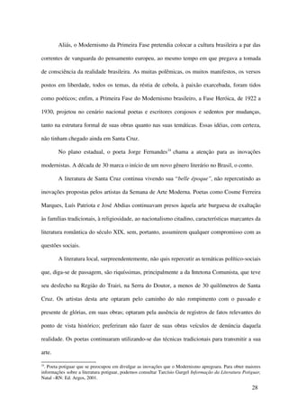 Aliás, o Modernismo da Primeira Fase pretendia colocar a cultura brasileira a par das

correntes de vanguarda do pensamento europeu, ao mesmo tempo em que pregava a tomada

de consciência da realidade brasileira. As muitas polêmicas, os muitos manifestos, os versos

postos em liberdade, todos os temas, da réstia de cebola, à paixão exarcebada, foram tidos

como poéticos; enfim, a Primeira Fase do Modernismo brasileiro, a Fase Heróica, de 1922 a

1930, projetou no cenário nacional poetas e escritores corajosos e sedentos por mudanças,

tanto na estrutura formal de suas obras quanto nas suas temáticas. Essas idéias, com certeza,

não tinham chegado ainda em Santa Cruz.

        No plano estadual, o poeta Jorge Fernandes 24 chama a atenção para as inovações

modernistas. A década de 30 marca o início de um novo gênero literário no Brasil, o conto.

        A literatura de Santa Cruz continua vivendo sua “belle époque”, não repercutindo as

inovações propostas pelos artistas da Semana de Arte Moderna. Poetas como Cosme Ferreira

Marques, Luís Patriota e José Abdias continuavam presos àquela arte burguesa de exaltação

às famílias tradicionais, à religiosidade, ao nacionalismo citadino, características marcantes da

literatura romântica do século XIX, sem, portanto, assumirem qualquer compromisso com as

questões sociais.

        A literatura local, surpreendentemente, não quis repercutir as temáticas político-sociais

que, diga-se de passagem, são riquíssimas, principalmente a da Intetona Comunista, que teve

seu desfecho na Região do Trairi, na Serra do Doutor, a menos de 30 quilômetros de Santa

Cruz. Os artistas desta arte optaram pelo caminho do não rompimento com o passado e

presente de glórias, em suas obras; optaram pela ausência de registros de fatos relevantes do

ponto de vista histórico; preferiram não fazer de suas obras veículos de denúncia daquela

realidade. Os poetas continuaram utilizando-se das técnicas tradicionais para transmitir a sua

arte.

24
  . Poeta potiguar que se preocupou em divulgar as inovações que o Modernismo apregoara. Para obter maiores
informações sobre a literatura potiguar, podemos consultar Tarcísio Gurgel Informação da Literatura Potiguar,
Natal –RN: Ed. Argos, 2001.

                                                                                                        28
 