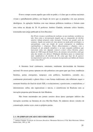 O novo sempre assusta aqueles que estão no poder, e é claro que os artistas nacionais

viviam o patrulhamento político, em função do novo que se propunha e de suas posturas

ideológicas. As agitações literárias com suas intensas polêmicas temáticas e formais eram

uma rotina na década de 30. O professor Antônio Cândido, eminente crítico literário,

testemunha num artigo publicado no livro Recortes:

                          Em 30 nós vivemos o problema do realismo, ou neo-realismo, socialista ou
                          não, bem como a incorporação daquilo que as vanguardas do decênio
                          anterior tinham proposto como inovação. Vivemos um grande surto do
                          romance, ligado aos pontos de vista opostos na moda pela sociologia e a
                          antropologia, como um triunfo do social contraposto às tendências
                          espiritualistas e religiosas. Houve dilaceramentos e disputas, com a
                          formação de um antipólo metafísico e as mais rasgadas polêmicas que
                          marcaram todos nós. Quando comecei a fazer crítica literária, pouco
                          depois de 1940 (auge do Estado Novo, da censura e do arrocho), senti que
                          uma das tarefas era oferecer blindagem ideológica para os romancistas
                          mais significativos do decênio de 30, coisa que hoje há de parecer
                          incompreensível, pois eles se tornaram incorporados aos hábitos de leitura
                          como coisa óbvia.25


        A literatura local continuava, entretanto, totalmente desvinculada da literatura

nacional. Os nossos poetas optaram em não polemizar com quem quer que fosse, tendências

literárias, poetas emergentes, tampouco com políticos, fazendeiros, coronéis etc.;

continuaram priorizando o gênero lírico e suas formas tradicionais; não refletiram sequer o

momento histórico do final do século XIX, o evolucionismo, o positivismo, o materialismo, o

determinismo; enfim, não repercutiram o não-eu, o cientificismo do Realismo nem as

inovações propostas pela Semana de Arte Moderna.

        Não foram encontrados nos jornais caseiros dessa época quaisquer indícios das

inovações ocorridas na literatura do eixo Rio-São Paulo. Os redatores desses veículos de

comunicação, muitas vezes, eram os próprios poetas.




2. 1. OS JORNAIS LOCAIS E SEUS DISCURSOS
25
  . Antônio Cândido, Formação da Literatura Brasileira: Momentos Decisivos, 6ª Ed. Belo Horizonte: Editora
Itatiaia Ltda., 1981, p. 348.

                                                                                                     29
 