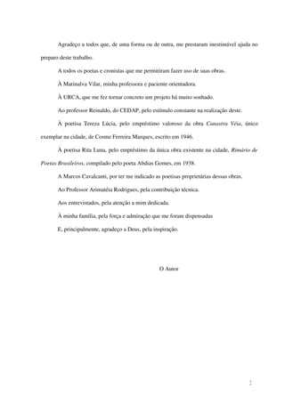 Agradeço a todos que, de uma forma ou de outra, me prestaram inestimável ajuda no

preparo deste trabalho.

       A todos os poetas e cronistas que me permitiram fazer uso de suas obras.

       À Marinalva Vilar, minha professora e paciente orientadora.

       À URCA, que me fez tornar concreto um projeto há muito sonhado.

       Ao professor Reinaldo, do CEDAP, pelo estímulo constante na realização deste.

       À poetisa Tereza Lúcia, pelo empréstimo valoroso da obra Canastra Véia, único

exemplar na cidade, de Cosme Ferreira Marques, escrito em 1946.

       À poetisa Rita Luna, pelo empréstimo da única obra existente na cidade, Rimário de

Poetas Brasileiros, compilado pelo poeta Abdias Gomes, em 1938.

       A Marcos Cavalcanti, por ter me indicado as poetisas proprietárias dessas obras.

       Ao Professor Arimatéia Rodrigues, pela contribuição técnica.

       Aos entrevistados, pela atenção a mim dedicada.

       À minha família, pela força e admiração que me foram dispensadas

       E, principalmente, agradeço a Deus, pela inspiração.




                                                   O Autor




                                                                                          3
 