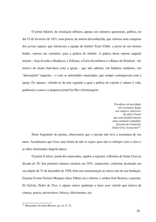 O jornal Infantil, de circulação efêmera, apenas seis números quinzenais, publica, no

dia 15 de fevereiro de 1931, uma poesia, de autoria desconhecida, que valoriza uma conquista

dos jovens rapazes que formavam a equipe de futebol Trairi Clube: a posse de um terreno

baldio, outrora um cemitério, para a prática do futebol. A prática desse esporte naquele

terreno – hoje lá estão o Bradesco, a Telemar, a Caixa Econômica e o Banco do Nordeste - foi

motivo de muito bate-boca com a igreja - que não admitia, em hipótese nenhuma, um

“desrespeito” daqueles – e com as autoridades municipais, que sempre comungavam com a

igreja. Os rapazes, valendo-se da tese segundo a qual a prática do esporte é salutar à vida,

ganharam a causa e o pequeno jornal fez-lhes a homenagem:



                                                                             Parabéns oh mocidade
                                                                                 nós enviamos daqui
                                                                              aos rapazes valorosos
                                                                                     do altivo Trairi
                                                                            que sem desfalecimento
                                                                           num constante trabalhar
                                                                               fizeram do Cemitério
                                                                           Santa Cruz ressuscitar26.

            Neste fragmento do poema, observamos que o mesmo não leva a assinatura de seu

autor. Acreditamos que fosse uma forma de não se expor, para não se indispor com o clero e

as elites dominantes daquela época.

            O jornal O Ideal, jornal dos namorados, ajudou a registrar a História de Santa Cruz na

década de 30. Seu primeiro número circulou em 1931, manuscrito, conforme declarado em

sua edição de 31 de dezembro de 1938, feito em comemoração ao oitavo ano de sua fundação.

O poeta Cosme Ferreira Marques (Jeca Tábua) era o diretor, o senhor José Bezerra, o gerente.

Zé Galvão, Pedro de Tico, e alguns outros ajudaram a fazer esse veículo que tratava de

cinema, poesia, aniversários, fofocas, falecimentos, etc.


26
     . Monsenhor Severino Bezerra, op. cit., P. 33.

                                                                                                30
 