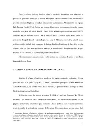 Outro jornal que ajudou a divulgar, não só a poesia de Santa Cruz, mas, sobretudo, o

passado de glórias da cidade, foi O Trahiri. Esse jornal circulou durante todo o ano de 1932 e

era tido como um Órgão da Sociedade Educacional Santacruzense. O seu diretor era o poeta

Luís Patriota; Horácio F. da Rocha, seu gerente. Composto e impresso em tipografia própria

mantinha redação e oficinas à Rua Dr. Pedro Velho. Cobrava por assinatura anual 10$000,

semestral 6$000, número avulso $200 e atrasado $400. Assuntos como Santa Cruz e a

construção do açude Inharé, Ferreira Itajubá27, a seca de 32 (numa perspectiva natural, nunca

político-social), futebol, júri, concursos de beleza; Euclides Rodrigues de Carvalho, poesia,

cinema, além de fazer uma verdadeira apologia a administração do então prefeito Miguel

Rocha e ao seu sobrinho, o secretário Miguel Rocha Sobrinho.

        Não encontramos, nesses jornais, visões críticas da sociedade. É como se em Santa

Cruz tudo fossem flores.



2.2. ABDIAS E A PRIMEIRA ANTOLOGIA DE SANTA CRUZ



        Rimário de Poetas Brasileiros, antologia de poetas nacionais, regionais e locais,

publicada em 1938, pela Tipografia “O Trairi”, compilado pelo poeta Abdias Gomes de

Almeida Bezerra, é, de acordo com a nossa pesquisa, o primeiro livro a divulgar as obras

literárias dos poetas de Santa Cruz.

        Abdias nasceu no dia oito de novembro de 1884 na cidade de Araruna-PB e faleceu

em Santa Cruz no ano de 1942. Estabeleceu-se em Santa Cruz ainda bastante jovem. Era um

pequeno comerciante apaixonado pela literatura. Grande parte de suas pequenas economias

eram destinadas à aquisição de manuais de literatura. Conseguiu, junto ao seu amigo Luís

27
 . Nascido em Natal em 1876, Ferreira Itajubá era de família extremamente pobre, e assim viveu. Ingênuo e puro
viveu contemplando as belezas naturais de sua terra, ao estilo árcade. Morreu na miséria em 1912. Podemos
encontrar mais elementos em Constância Lima Duarte & Diva Cunha Pereira de Macedo, Literatura do Rio
Grande do Norte: antologia, Natal-RN: Governo do Estado do Rio Grande do Norte, Fundação José Augusto,
2001. p.121.

                                                                                                         31
 
