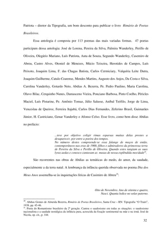 Patriota – diretor da Tipografia, um bom desconto para publicar o livro Rimário de Poetas

Brasileiros.

        Essa antologia é composta por 113 poemas das mais variadas formas. 47 poetas

participam dessa antologia: José de Lorena, Pereira da Silva, Palmira Wanderley, Perillo de

Oliveira, Olegário Mariano, Luís Patriota, Auta de Souza, Segundo Wanderley, Casemiro de

Abreu, Castro Alves, Otoniel de Menezes, Múcio Teixeira, Herotides de Campos, Luís

Peixoto, Joaquim Lima, F. das Chagas Batista, Carlos Cermiciary, Valquíria Leite Dutra,

Joaquim Guilherme, Catulo Cearense, Mendes Martins, Augusto dos Anjos, Da Costa e Silva,

Carolina Vanderley, Gotardo Neto, Abdias A. Bezerra, Pe. Pedro Paulino, Maria Carolina,

Olavo Bilac, Cerquinho Nunes, Damasceno Vieira, Ponciano Barbosa, Pinto Coelho, Péricles

Maciel, Luís Pistarine, Pe. Antônio Tomaz, Júlio Salusse, Aníbal Teófilo, Jorge de Lima,

Venceslau de Queiroz, Ferreira Itajubá, Carlos Dias Fernandes, Zeferino Brasil, Guimarães

Júnior, H. Castriciano, Genar Vanderley e Afonso Celso. Esse livro, como bem disse Abdias

no prefácio:


                            ...teve por objetivo coligir rimas esparsas muitas delas prestes a
                            desaparecer, por entre a poeira dos tempos.
                            No número destes compreende-se essa falange de moços de então,
                            contemporâneos nas eras de 1900, filhos e admiradores da primorosa terra
                            de Pereira da Silva e Perillo de Oliveira. Quando estes tangiam as suas
                            lyras aedas e conosco cantavam as musas de nossa esplêndida mocidade28.

        São recorrentes nas obras de Abdias as temáticas do medo, do amor, da saudade,

especialmente a da terra natal. A lembrança da infância querida observada no poema Dia dos

Meus Anos assemelha-se às inquietações líricas de Casimiro de Abreu29:



                                                                Oito de Novembro. Ano de oitenta e quatro,
                                                                     Nasci. Quanta ledice no solar paterno.

28
   . Abdias Gomes de Almeida Bezerra, Rimário de Poetas Brasileiros, Santa Cruz – RN: Tipografia “O Trairi”,
1938. pp. 45-46.
29
   . Poeta do Romantismo brasileiro da 2ª geração. Cantou o saudosismo em todas as situações: o saudosismo
nacionalista e a saudade nostálgica da infância pura, acrescida da fixação sentimental na mãe e na irmã. José de
Nicola, op. cit., p. 144.

                                                                                                           32
 
