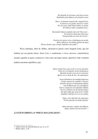 Do planalto de Araruna, meu berço terno.
                                                                 Iluminado pelos fulgores do primeiro astro.

                                                               Nasci, certamente naquele dia, naquela hora,
                                                                     A natureza era queda, maviosa e lenta.
                                                                 Por isso que, minh’alma melhor se alenta.
                                                                         No silêncio onde a saudade mora...

                                                           Da mamãe! Quem saudades não tem! Ora essa!...
                                                                        Do primeiro beijo que inda ouço.
                                                                      Transportado nas asas da oressa!...

                                                             Carícias de outros seres a lembrança me acode,
                                                                 Belos refletores, de minhas ilusões de moço
                                            Dessas ilusões, que o tempo suplantar não pode30!

            Nessa antologia, além de Abdias, destacam-se poetas como Joaquim Lima, que faz

lembrar em seu poema Adeus, Santa Cruz, o saudosismo, o locus amoenos, características

árcades segundo as quais a natureza é vista como um lugar ameno, aprazível, onde o homem

poderia encontrar equilíbrio e paz:


                                                           Adeus, Santa Cruz, que eu de ti vou me ausentar.
                                                                  Cheio de recordações ternas lembranças,
                                                                    Quando um dia a teu céu eu regressar,
                                                                 Quero ver-te cheia de luz e de esperanças.

                                                                    Auras balsâmicas de manhãs fagueiras,
                                                                      Tardes amenas de candidez e doçura,
                                                                     Estrelas mil que no firmamento adejas,
                                                                          Lua brilhante que no azul fulgura.
                                                                    Flores campestres de esplendor infindo,
                                                                     Árvores sombrias de um Sertão antigo,
                                                                      De tudo enfim que nesta terra é lindo,
                                                                      Saudades sôfregas levo-as eu comigo.

                                                                        Adeus, solo ubérrimo de esperança,
                                                                         Torrão querido de minha alegria,


                                                                        Adeus parentes, amigos da infância,
                                                                           Adeus, Santa Cruz,até um dia31...

2.3 LUÍS PATRIOTA, O “POETA DAS JANGADAS”.




30
     . Abdias Gomes de Almeida Bezerra, op. cit., p. 47.
31
     . Ibidem, Idem. p. 48.

                                                                                                        33
 