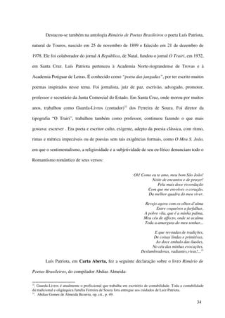 Destacou-se também na antologia Rimário de Poetas Brasileiros o poeta Luís Patriota,

natural de Touros, nascido em 25 de novembro de 1899 e falecido em 21 de dezembro de

1978. Ele foi colaborador do jornal A República, de Natal, fundou o jornal O Trairi, em 1932,

em Santa Cruz. Luís Patriota pertenceu à Academia Norte-riograndense de Trovas e à

Academia Potiguar de Letras. É conhecido como “poeta das jangadas”, por ter escrito muitos

poemas inspirados nesse tema. Foi jornalista, juiz de paz, escrivão, advogado, promotor,

professor e secretário da Junta Comercial do Estado. Em Santa Cruz, onde morou por muitos

anos, trabalhou como Guarda-Livros (contador)32 dos Ferreira de Souza. Foi diretor da

tipografia “O Trairi”, trabalhou também como professor, continuou fazendo o que mais

gostava: escrever . Era poeta e escritor culto, exigente, adepto da poesia clássica, com ritmo,

rimas e métrica impecáveis ou de poesias sem tais exigências formais, como O Meu S. João,

em que o sentimentalismo, a religiosidade e a subjetividade de seu eu-lírico denunciam todo o

Romantismo romântico de seus versos:


                                                                  Oh! Como eu te amo, meu bom São João!
                                                                           Noite de encantos e de prazer!
                                                                               Pela mais doce recordação
                                                                         Com que me envolves o coração,
                                                                         Da melhor quadra do meu viver.

                                                                        Revejo agora com os olhos d’alma
                                                                              Entre coqueiros a farfalhar,
                                                                        A pobre vila, que é a minha palma,
                                                                        Meu céu de affecto, onde se acalma
                                                                        Toda a amargura do meu sonhar...

                                                                              E que revoadas de tradições,
                                                                              De coisas lindas e primitivas,
                                                                               Ao doce embalo das ilusões,
                                                                             No céu das minhas evocações,
                                                                       Deslumbradoras, radiantes,vivas!...33

        Luís Patriota, em Carta Aberta, fez a seguinte declaração sobre o livro Rimário de

Poetas Brasileiros, do compilador Abdias Almeida:

32
   . Guarda-Livros é atualmente o profissional que trabalha em escritório de contabilidade. Toda a contabilidade
da tradicional e oligárquica família Ferreira de Souza fora entregue aos cuidados de Luiz Patriota.
33
   . Abdias Gomes de Almeida Bezerra, op. cit., p. 49.

                                                                                                           34
 