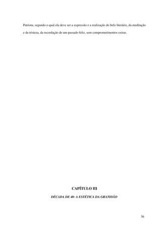 Patriota, segundo o qual ela deve ser a expressão e a realização do belo literário, da meditação

e da tristeza, da recordação de um passado feliz, sem comprometimentos extras.




                                      CAPÍTULO III

                     DÉCADA DE 40: A ESTÉTICA DA GRATIDÃO




                                                                                            36
 