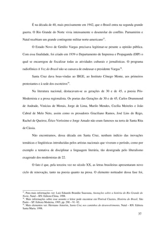 É na década de 40, mais precisamente em 1942, que o Brasil entra na segunda grande

guerra. O Rio Grande do Norte vivia intensamente o desenrolar do conflito. Parnamirim e

Natal recebiam um grande contingente militar norte-americano37.

        O Estado Novo de Getúlio Vargas precisava legitimar-se perante a opinião pública.

Com essa finalidade, foi criado em 1939 o Departamento de Imprensa e Propaganda (DIP) o

qual se encarregou de fiscalizar todas as atividades culturais e jornalísticas. O programa

radiofônico A Voz do Brasil não se cansava de endeusar o presidente Vargas38.

        Santa Cruz dava boas-vindas ao IBGE, ao Instituto Cônego Monte, aos primeiros

protestantes e à sede dos escoteiros39.

        Na literatura nacional, destacavam-se as gerações de 30 e de 45, a poesia Pós-

Modernista e a prosa regionalista. Os poetas das Gerações de 30 e de 45, Carlos Drummond

de Andrade, Vinícius de Morais, Jorge de Lima, Murilo Mendes, Cecília Meireles e João

Cabral de Melo Neto, assim como os prosadores Graciliano Ramos, José Lins do Rego,

Rachel de Queiroz, Érico Veríssimo e Jorge Amado não eram famosos na terra de Santa Rita

de Cássia.

        Não encontramos, dessa década em Santa Cruz, nenhum indício das inovações

temáticas e lingüísticas introduzidas pelos artistas nacionais que viveram o período, como por

exemplo a tentativa de disciplinar a linguagem literária, tão desregrada pelo liberalismo

exagerado dos modernistas de 22.

        O fato é que, pela terceira vez no século XX, as letras brasileiras apresentaram novo

ciclo de renovação, tanto na poesia quanto na prosa. O elemento norteador dessa fase foi,




37
   . Para mais informações ver: Luiz Eduardo Brandão Suassuna, Anotações sobre a história do Rio Grande do
Norte, Natal – RN: Editora Clima. 1998.
38
   . Mais informações sobre esse assunto o leitor pode encontrar em Florival Cáceres, História do Brasil, São
Paulo – SP: Editora Moderna, 1995, pp. 290 – 91 -92.
39
   . Mais elementos ver: Hermano Amorim, Santa Cruz nos caminhos do desenvolvimento, Natal – RN: Editora
Santa Maria. 1998.

                                                                                                        37
 