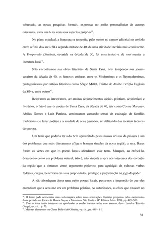 sobretudo, as novas pesquisas formais, expressas no estilo personalístico de autores

estreantes, cada um deles com seus aspectos próprios40.

        No plano estadual, a literatura se ressentia, pelo menos no campo editorial no período

entre o final dos anos 20 à segunda metade de 40, de uma atividade literária mais consistente.

A Temporada Literária, ocorrida na década de 30, foi uma tentativa de movimentar a

literatura local41.

        Não encontramos nas obras literárias de Santa Cruz, nem tampouco nos jornais

caseiros da década de 40, os famosos embates entre os Modernistas e os Neomodernistas,

protagonizados por críticos literários como Sérgio Millet, Tristão de Ataíde, Périplo Eugênio

da Silva, entre outros42.

        Relevantes ou irrelevantes, dos muitos acontecimentos sociais, políticos, econômicos e

literários, o fato é que os poetas de Santa Cruz, da década de 40, tais como Cosme Marques,

Abdias Gomes e Luiz Patriota, continuaram cantando temas de exaltação de famílias

tradicionais, o fazer poético e a saudade de seus passados, se utilizando das mesmas técnicas

de outrora.

        Um tema que poderia ter sido bem aproveitado pelos nossos artistas da palavra é um

dos problemas que mais diretamente aflige o homem simples da nossa região, a seca. Raras

foram as vezes em que os poetas locais abordaram esse tema. Marques, ao enfocá-lo,

descreve-o como um problema natural, isto é, não vincula a seca aos interesses dos coronéis

da região que a tomaram como argumento poderoso para aquisição de vultosas verbas

federais, cargos, benefícios em suas propriedades, prestígio e perpetuação no jogo do poder.

        A não abordagem desse tema pelos poetas locais, passa-nos a impressão de que eles

entendiam que a seca não era um problema político. As autoridades, as elites que estavam no

40
   . O leitor pode acrescentar mais informações sobre essas renovações literárias propostas pelos modernistas
desse período em Faraco & Moura Língua e Literatura, São Paulo – SP: Editora Ática. 1998. pp. 499 -500.
41
   . Caso o leitor tenha interesse em aprofundar os conhecimentos sobre esse assunto, deve consultar Tarcísio
Gurgel, op. cit., p. 75.
42
   . Maiores elementos em Clenir Bellezi de Oliveira, op. cit., pp. 480 – 81.

                                                                                                        38
 