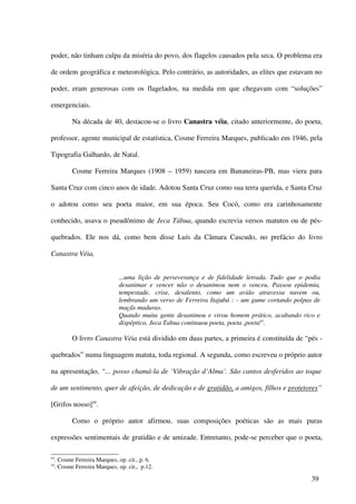 poder, não tinham culpa da miséria do povo, dos flagelos causados pela seca. O problema era

de ordem geográfica e meteorológica. Pelo contrário, as autoridades, as elites que estavam no

poder, eram generosas com os flagelados, na medida em que chegavam com “soluções”

emergenciais.

            Na década de 40, destacou-se o livro Canastra véia, citado anteriormente, do poeta,

professor, agente municipal de estatística, Cosme Ferreira Marques, publicado em 1946, pela

Tipografia Galhardo, de Natal.

            Cosme Ferreira Marques (1908 – 1959) nascera em Bananeiras-PB, mas viera para

Santa Cruz com cinco anos de idade. Adotou Santa Cruz como sua terra querida, e Santa Cruz

o adotou como seu poeta maior, em sua época. Seu Cocó, como era carinhosamente

conhecido, usava o pseudônimo de Jeca Tábua, quando escrevia versos matutos ou de pés-

quebrados. Ele nos dá, como bem disse Luís da Câmara Cascudo, no prefácio do livro

Canastra Véia,


                               ...uma lição de perseverança e de fidelidade letrada. Tudo que o podia
                               desanimar e vencer não o desanimou nem o venceu. Passou epidemia,
                               tempestade, crise, desalento, como um avião atravessa nuvem ou,
                               lembrando um verso de Ferreira Itajubá : - um gume cortando polpas de
                               maçãs maduras.
                               Quando muita gente desanimou e virou homem prático, acabando rico e
                               dispéptico, Jeca Tabua continuou poeta, poeta ,poeta43.

            O livro Canastra Véia está dividido em duas partes, a primeira é constituída de “pés -

quebrados” numa linguagem matuta, toda regional. A segunda, como escreveu o próprio autor

na apresentação, “... posso chamá-la de ‘Vibração d’Alma’. São cantos desferidos ao toque

de um sentimento, quer de afeição, de dedicação e de gratidão, a amigos, filhos e protetores”

[Grifos nosso]44.

            Como o próprio autor afirmou, suas composições poéticas são as mais puras

expressões sentimentais de gratidão e de amizade. Entretanto, pode-se perceber que o poeta,

43
     . Cosme Ferreira Marques, op. cit., p. 6.
44
     . Cosme Ferreira Marques, op. cit., p.12.

                                                                                                 39
 